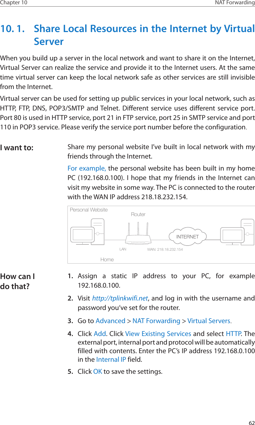 62Chapter 10 NAT Forwarding10. 1.  Share Local Resources in the Internet by Virtual ServerWhen you build up a server in the local network and want to share it on the Internet, Virtual Server can realize the service and provide it to the Internet users. At the same time virtual server can keep the local network safe as other services are still invisible from the Internet.Virtual server can be used for setting up public services in your local network, such as HTTP, FTP, DNS, POP3/SMTP and Telnet. Different service uses different service port. Port 80 is used in HTTP service, port 21 in FTP service, port 25 in SMTP service and port 110 in POP3 service. Please verify the service port number before the configuration.Share my personal website I’ve built in local network with my friends through the Internet.For example, the personal website has been built in my home PC (192.168.0.100). I hope that my friends in the Internet can visit my website in some way. The PC is connected to the router with the WAN IP address 218.18.232.154.Router WAN: 218.18.232.154LANHomePersonal Website 1.  Assign a static IP address to your PC, for example 192.168.0.100.2.  Visit http://tplinkwifi.net, and log in with the username and password you‘ve set for the router.3.  Go to Advanced &gt; NAT Forwarding &gt; Virtual Servers.4.  Click Add. Click View Existing Services and select HTTP. The external port, internal port and protocol will be automatically filled with contents. Enter the PC’s IP address 192.168.0.100 in the Internal IP field.5.  Click OK to save the settings.I want to:How can I do that?