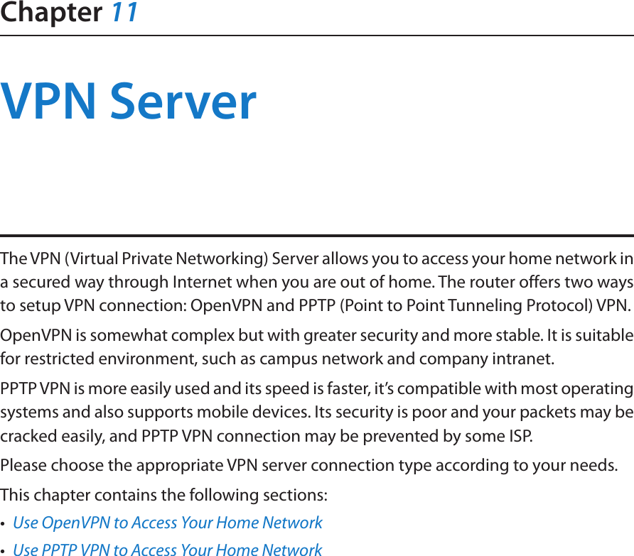 Chapter 11VPN ServerThe VPN (Virtual Private Networking) Server allows you to access your home network in a secured way through Internet when you are out of home. The router offers two ways to setup VPN connection: OpenVPN and PPTP (Point to Point Tunneling Protocol) VPN. OpenVPN is somewhat complex but with greater security and more stable. It is suitable for restricted environment, such as campus network and company intranet. PPTP VPN is more easily used and its speed is faster, it’s compatible with most operating systems and also supports mobile devices. Its security is poor and your packets may be cracked easily, and PPTP VPN connection may be prevented by some ISP. Please choose the appropriate VPN server connection type according to your needs.This chapter contains the following sections:•  Use OpenVPN to Access Your Home Network•  Use PPTP VPN to Access Your Home Network