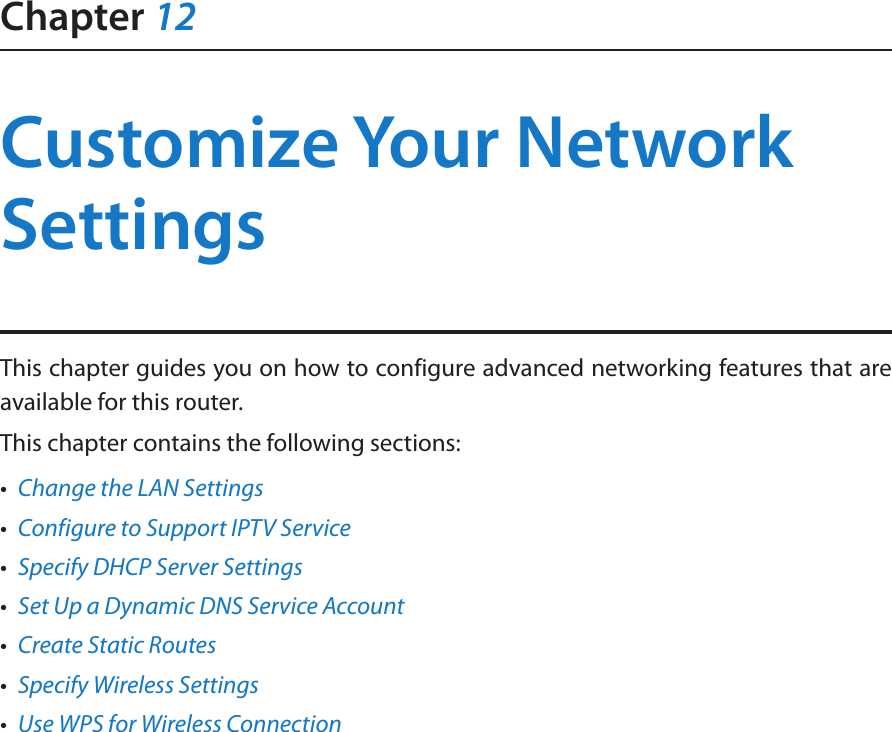 Chapter 12Customize Your Network SettingsThis chapter guides you on how to configure advanced networking features that are available for this router.This chapter contains the following sections:•  Change the LAN Settings•  Configure to Support IPTV Service•  Specify DHCP Server Settings•  Set Up a Dynamic DNS Service Account•  Create Static Routes•  Specify Wireless Settings•  Use WPS for Wireless Connection