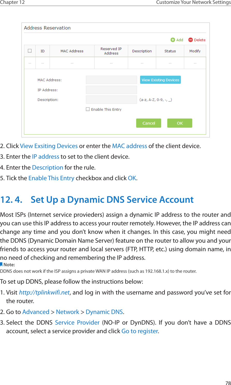78Chapter 12 Customize Your Network Settings2. Click View Exsiting Devices or enter the MAC address of the client device.3. Enter the IP address to set to the client device.4. Enter the Description for the rule.5. Tick the Enable This Entry checkbox and click OK. 12. 4.  Set Up a Dynamic DNS Service AccountMost ISPs (Internet service provieders) assign a dynamic IP address to the router and you can use this IP address to access your router remotely. However, the IP address can change any time and you don’t know when it changes. In this case, you might need the DDNS (Dynamic Domain Name Server) feature on the router to allow you and your friends to access your router and local servers (FTP, HTTP, etc.) using domain name, in no need of checking and remembering the IP address. Note: DDNS does not work if the ISP assigns a private WAN IP address (such as 192.168.1.x) to the router. To set up DDNS, please follow the instructions below:1. Visit http://tplinkwifi.net, and log in with the username and password you’ve set for the router.2. Go to Advanced &gt; Network &gt; Dynamic DNS.3. Select the DDNS Service Provider (NO-IP or DynDNS). If you don’t have a DDNS account, select a service provider and click Go to register.