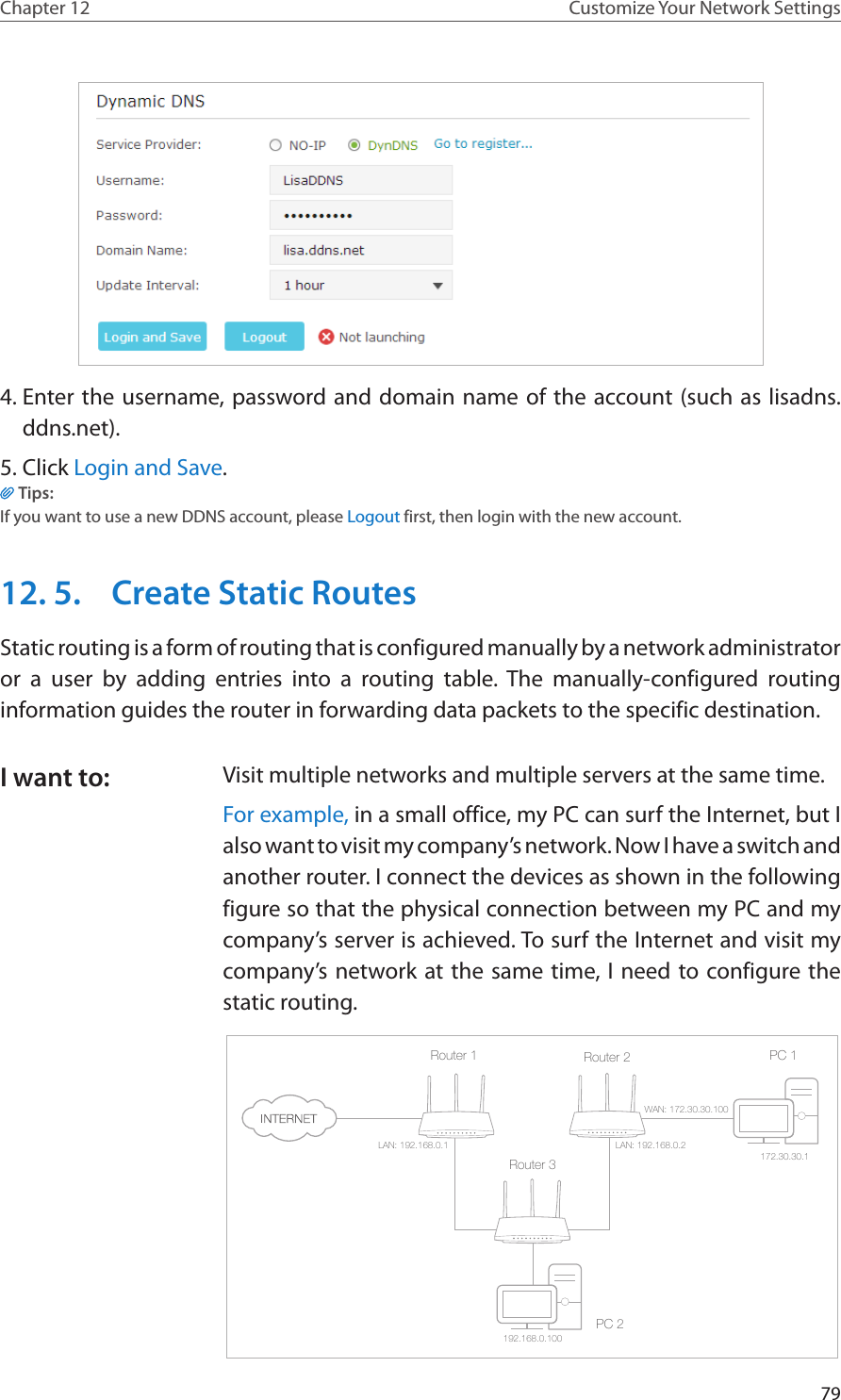 79Chapter 12 Customize Your Network Settings4. Enter the username, password and domain name of the account (such as lisadns.ddns.net).5. Click Login and Save.Tips: If you want to use a new DDNS account, please Logout first, then login with the new account.12. 5.  Create Static RoutesStatic routing is a form of routing that is configured manually by a network administrator or a user by adding entries into a routing table. The manually-configured routing information guides the router in forwarding data packets to the specific destination.Visit multiple networks and multiple servers at the same time.For example, in a small office, my PC can surf the Internet, but I also want to visit my company’s network. Now I have a switch and another router. I connect the devices as shown in the following figure so that the physical connection between my PC and my company’s server is achieved. To surf the Internet and visit my company’s network at the same time, I need to configure the static routing.PC 1PC 2Router 2Router 1Router 3LAN: 192.168.0.1192.168.0.100LAN: 192.168.0.2WAN: 172.30.30.100172.30.30.1I want to: