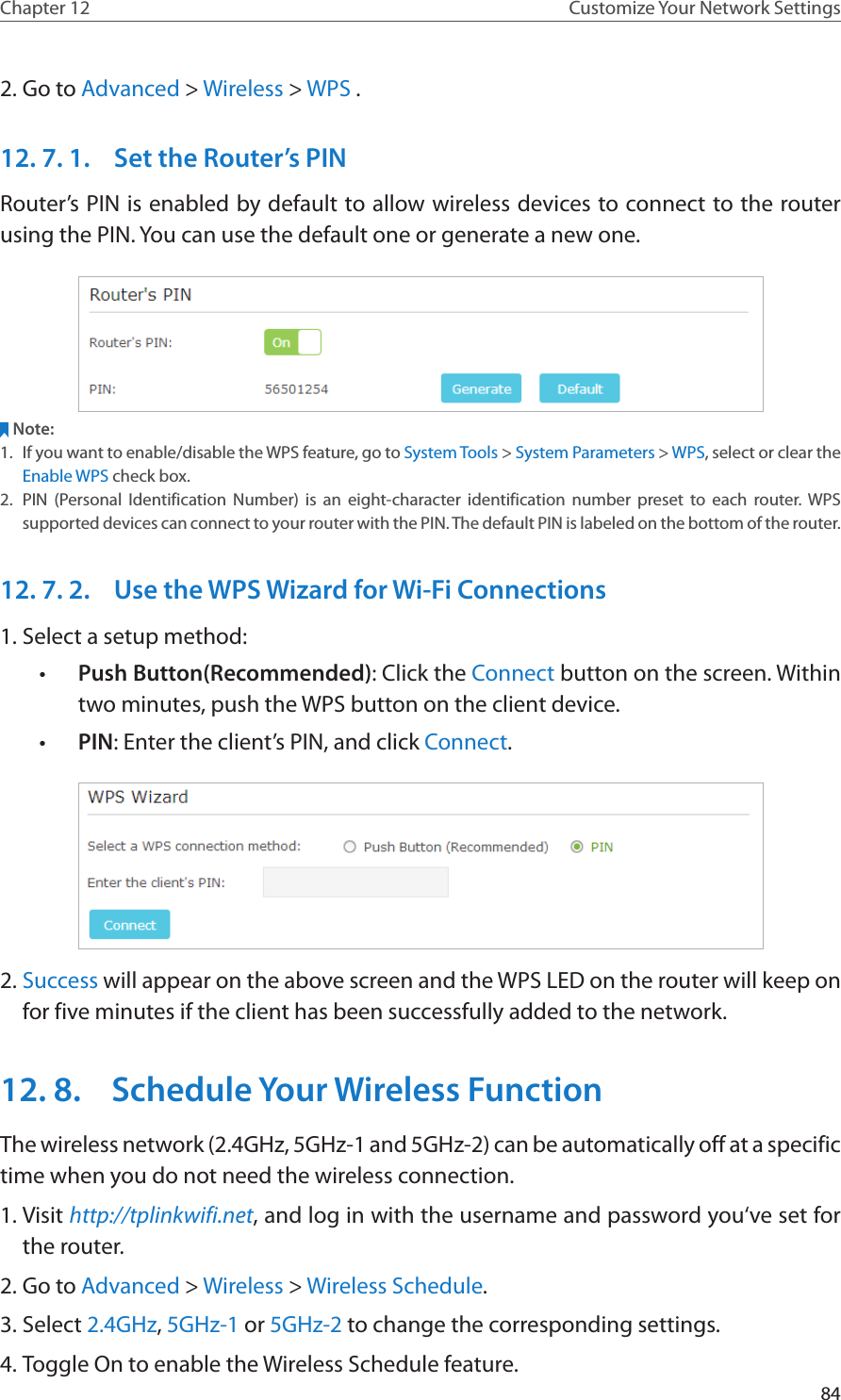 84Chapter 12 Customize Your Network Settings2. Go to Advanced &gt; Wireless &gt; WPS .12. 7. 1.  Set the Router’s PINRouter’s PIN is enabled by default to allow wireless devices to connect to the router using the PIN. You can use the default one or generate a new one.Note:1.  If you want to enable/disable the WPS feature, go to System Tools &gt; System Parameters &gt; WPS, select or clear the Enable WPS check box.2.  PIN (Personal Identification Number) is an eight-character identification number preset to each router. WPS supported devices can connect to your router with the PIN. The default PIN is labeled on the bottom of the router.12. 7. 2.  Use the WPS Wizard for Wi-Fi Connections1. Select a setup method: •  Push Button(Recommended): Click the Connect button on the screen. Within two minutes, push the WPS button on the client device.•  PIN: Enter the client’s PIN, and click Connect.2. Success will appear on the above screen and the WPS LED on the router will keep on for five minutes if the client has been successfully added to the network.12. 8.  Schedule Your Wireless FunctionThe wireless network (2.4GHz, 5GHz-1 and 5GHz-2) can be automatically off at a specific time when you do not need the wireless connection.1. Visit http://tplinkwifi.net, and log in with the username and password you‘ve set for the router.2. Go to Advanced &gt; Wireless &gt; Wireless Schedule.3. Select 2.4GHz, 5GHz-1 or 5GHz-2 to change the corresponding settings.4. Toggle On to enable the Wireless Schedule feature.