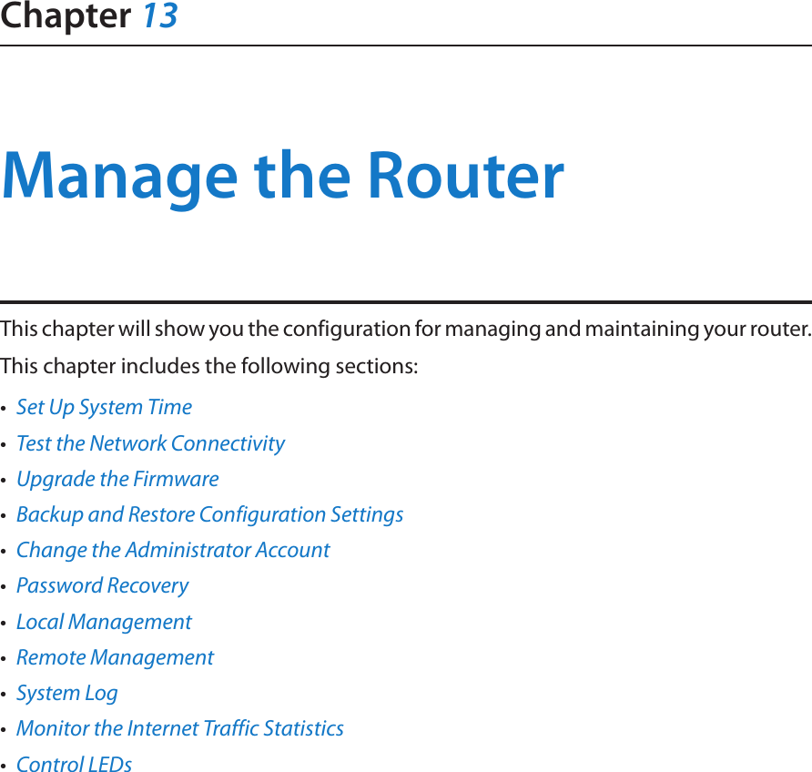 Chapter 13Manage the Router This chapter will show you the configuration for managing and maintaining your router.This chapter includes the following sections:•  Set Up System Time•  Test the Network Connectivity•  Upgrade the Firmware•  Backup and Restore Configuration Settings•  Change the Administrator Account•  Password Recovery•  Local Management•  Remote Management•  System Log•  Monitor the Internet Traffic Statistics•  Control LEDs