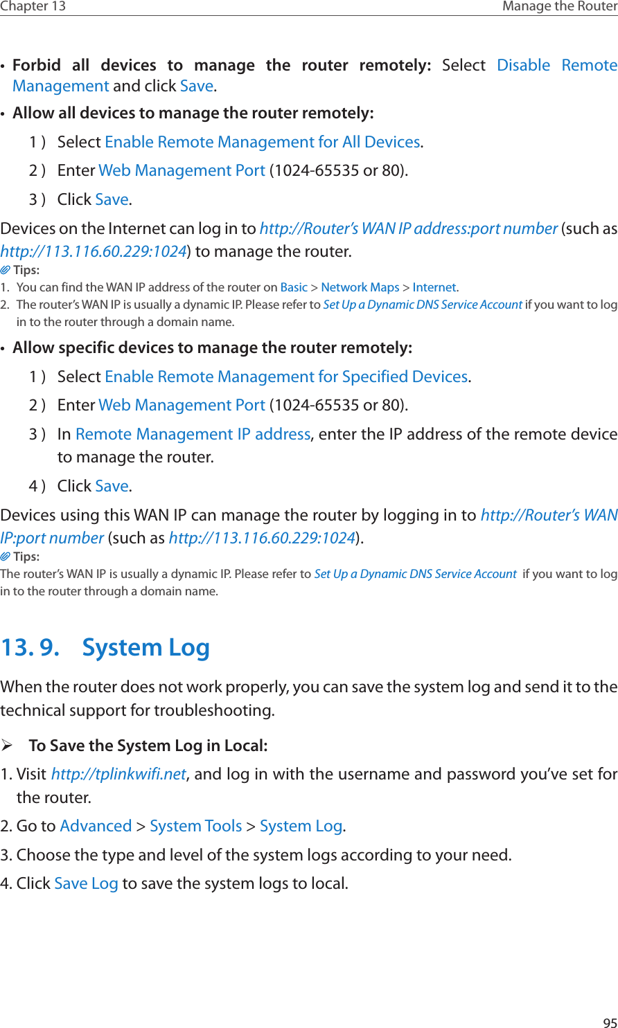 95Chapter 13 Manage the Router •  Forbid all devices to manage the router remotely:  Select  Disable Remote Management and click Save.•  Allow all devices to manage the router remotely:1 )  Select Enable Remote Management for All Devices.2 )  Enter Web Management Port (1024-65535 or 80).3 )  Click Save.Devices on the Internet can log in to http://Router’s WAN IP address:port number (such as http://113.116.60.229:1024) to manage the router.Tips:1.  You can find the WAN IP address of the router on Basic &gt; Network Maps &gt; Internet.2.  The router’s WAN IP is usually a dynamic IP. Please refer to Set Up a Dynamic DNS Service Account if you want to log in to the router through a domain name.•  Allow specific devices to manage the router remotely:1 )  Select Enable Remote Management for Specified Devices.2 )  Enter Web Management Port (1024-65535 or 80).3 )  In Remote Management IP address, enter the IP address of the remote device to manage the router.4 )  Click Save.Devices using this WAN IP can manage the router by logging in to http://Router’s WAN IP:port number (such as http://113.116.60.229:1024).Tips: The router’s WAN IP is usually a dynamic IP. Please refer to Set Up a Dynamic DNS Service Account  if you want to log in to the router through a domain name.13. 9.  System LogWhen the router does not work properly, you can save the system log and send it to the technical support for troubleshooting. ¾To Save the System Log in Local:1. Visit http://tplinkwifi.net, and log in with the username and password you’ve set for the router.2. Go to Advanced &gt; System Tools &gt; System Log.3. Choose the type and level of the system logs according to your need.4. Click Save Log to save the system logs to local.