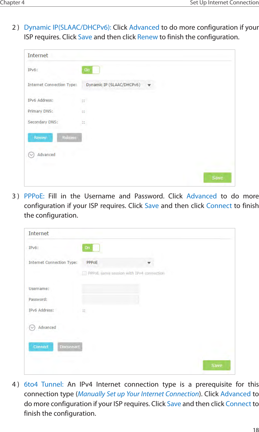 18Chapter 4 Set Up Internet Connection2 )  Dynamic IP(SLAAC/DHCPv6): Click Advanced to do more configuration if your ISP requires. Click Save and then click Renew to finish the configuration.3 )  PPPoE:  Fill in the Username and Password. Click Advanced to do more configuration if your ISP requires. Click Save and then click Connect to finish the configuration.4 )  6to4 Tunnel: An IPv4 Internet connection type is a prerequisite for this connection type (Manually Set up Your Internet Connection). Click Advanced to do more configuration if your ISP requires. Click Save and then click Connect to finish the configuration.