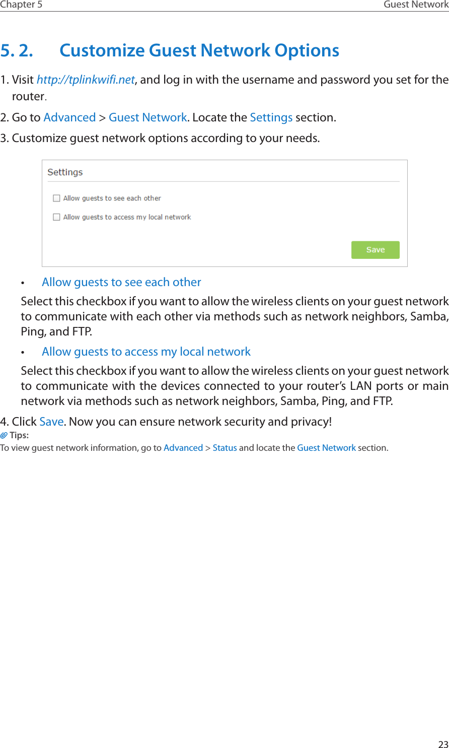 23Chapter 5 Guest Network5. 2.  Customize Guest Network Options1. Visit http://tplinkwifi.net, and log in with the username and password you set for the router.2. Go to Advanced &gt; Guest Network. Locate the Settings section.3. Customize guest network options according to your needs.•  Allow guests to see each otherSelect this checkbox if you want to allow the wireless clients on your guest network to communicate with each other via methods such as network neighbors, Samba, Ping, and FTP. •  Allow guests to access my local network Select this checkbox if you want to allow the wireless clients on your guest network to communicate with the devices connected to your router’s LAN ports or main network via methods such as network neighbors, Samba, Ping, and FTP. 4. Click Save. Now you can ensure network security and privacy!Tips:To view guest network information, go to Advanced &gt; Status and locate the Guest Network section.