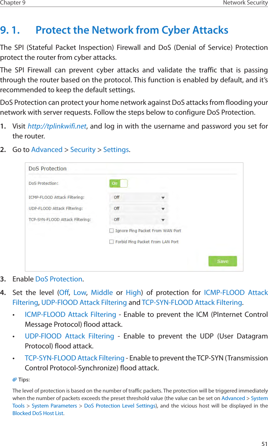 51Chapter 9 Network Security9. 1.  Protect the Network from Cyber AttacksThe SPI (Stateful Packet Inspection) Firewall and DoS (Denial of Service) Protection  protect the router from cyber attacks. The SPI Firewall can prevent cyber attacks and validate the traffic that is passing through the router based on the protocol. This function is enabled by default, and it’s recommended to keep the default settings.DoS Protection can protect your home network against DoS attacks from flooding your network with server requests. Follow the steps below to configure DoS Protection.1.  Visit http://tplinkwifi.net, and log in with the username and password you set for the router.2.  Go to Advanced &gt; Security &gt; Settings.3.  Enable DoS Protection.4.  Set the level (Off,  Low,  Middle or High) of protection for ICMP-FLOOD Attack Filtering, UDP-FlOOD Attack Filtering and TCP-SYN-FLOOD Attack Filtering.•  ICMP-FLOOD Attack Filtering - Enable to prevent the ICM (PInternet Control Message Protocol) flood attack.•  UDP-FlOOD Attack Filtering - Enable to prevent the UDP (User Datagram Protocol) flood attack.•  TCP-SYN-FLOOD Attack Filtering - Enable to prevent the TCP-SYN (Transmission Control Protocol-Synchronize) flood attack.Tips: The level of protection is based on the number of traffic packets. The protection will be triggered immediately when the number of packets exceeds the preset threshold value (the value can be set on Advanced &gt; System Tools &gt; System Parameters &gt; DoS Protection Level Settings), and the vicious host will be displayed in the Blocked DoS Host List.