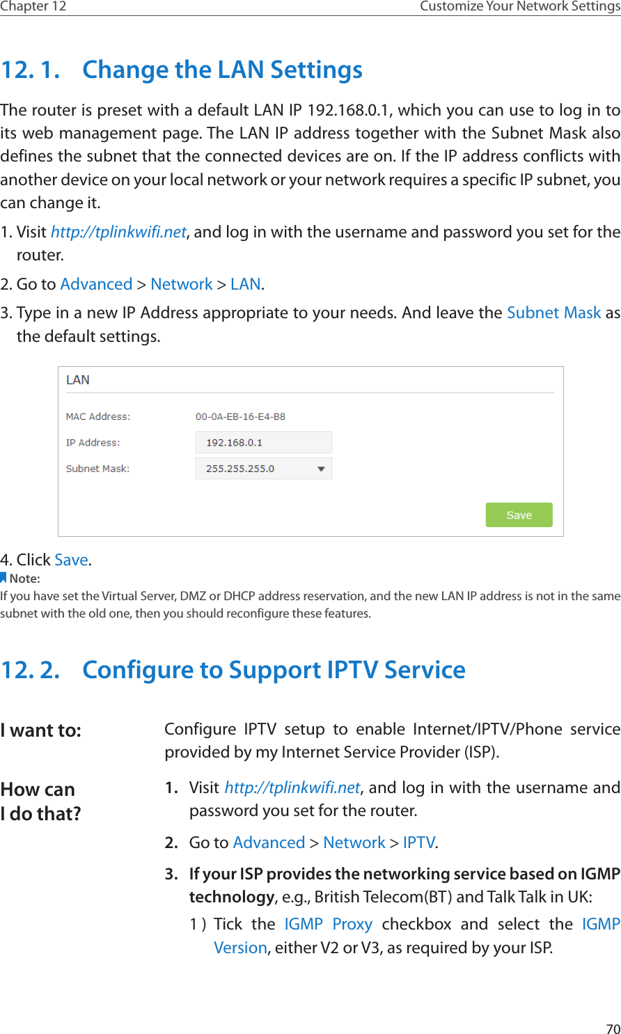 70Chapter 12 Customize Your Network Settings12. 1.  Change the LAN SettingsThe router is preset with a default LAN IP 192.168.0.1, which you can use to log in to its web management page. The LAN IP address together with the Subnet Mask also defines the subnet that the connected devices are on. If the IP address conflicts with another device on your local network or your network requires a specific IP subnet, you can change it.1. Visit http://tplinkwifi.net, and log in with the username and password you set for the router. 2. Go to Advanced &gt; Network &gt; LAN. 3. Type in a new IP Address appropriate to your needs. And leave the Subnet Mask as the default settings. 4. Click Save. Note:If you have set the Virtual Server, DMZ or DHCP address reservation, and the new LAN IP address is not in the same subnet with the old one, then you should reconfigure these features.12. 2.  Configure to Support IPTV ServiceConfigure IPTV setup to enable Internet/IPTV/Phone service provided by my Internet Service Provider (ISP).1.  Visit http://tplinkwifi.net, and log in with the username and password you set for the router.2.  Go to Advanced &gt; Network &gt; IPTV.3.  If your ISP provides the networking service based on IGMP technology, e.g., British Telecom(BT) and Talk Talk in UK:1 )  Tick the IGMP Proxy checkbox and select the IGMP Version, either V2 or V3, as required by your ISP.I want to:How can I do that?