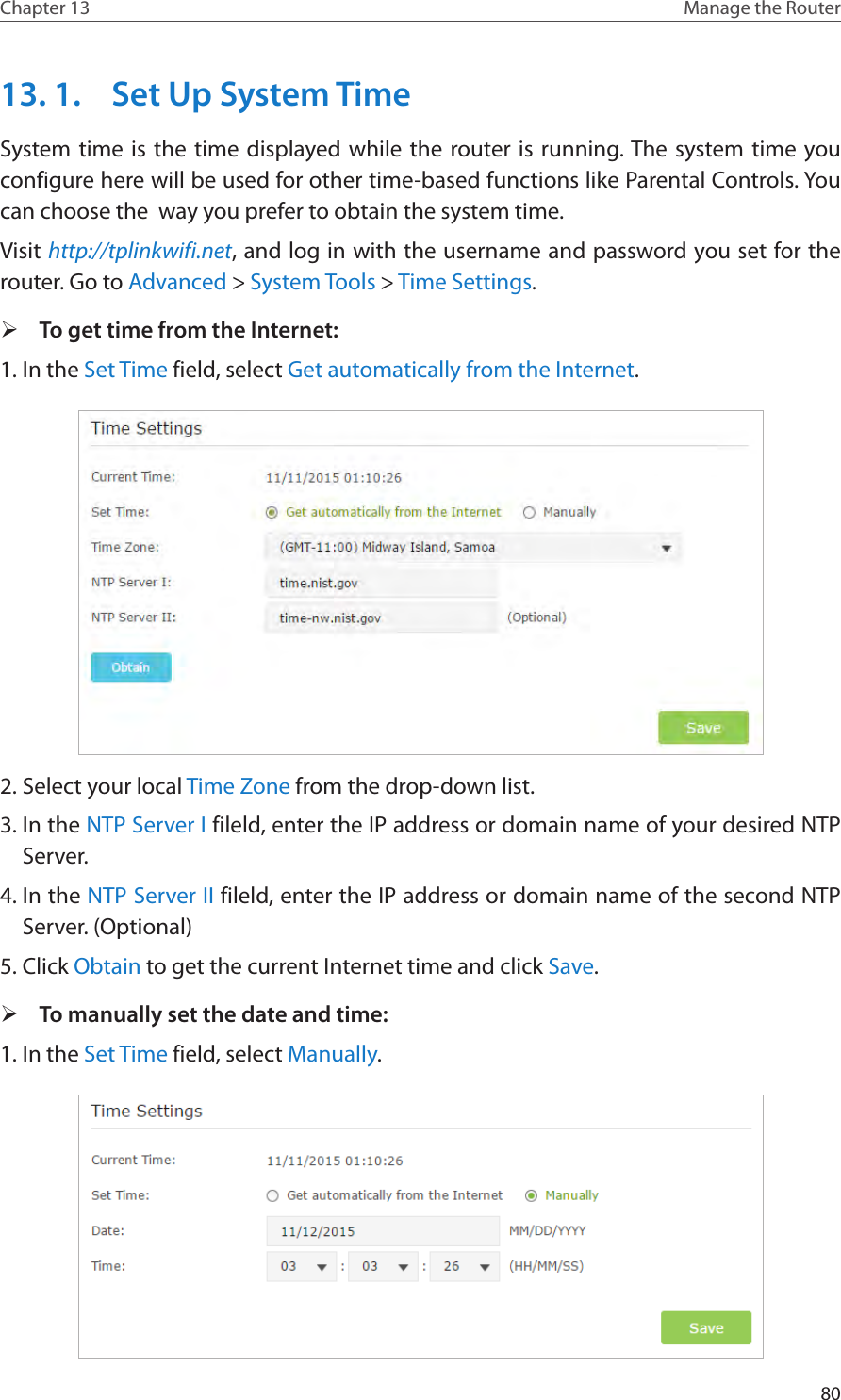 80Chapter 13 Manage the Router 13. 1.  Set Up System TimeSystem time is the time displayed while the router is running. The system time you configure here will be used for other time-based functions like Parental Controls. You can choose the  way you prefer to obtain the system time. Visit http://tplinkwifi.net, and log in with the username and password you set for the router. Go to Advanced &gt; System Tools &gt; Time Settings.  ¾To get time from the Internet:1. In the Set Time field, select Get automatically from the Internet.2. Select your local Time Zone from the drop-down list.3. In the NTP Server I fileld, enter the IP address or domain name of your desired NTP Server.4. In the NTP Server II fileld, enter the IP address or domain name of the second NTP Server. (Optional)5. Click Obtain to get the current Internet time and click Save. ¾To manually set the date and time:1. In the Set Time field, select Manually.