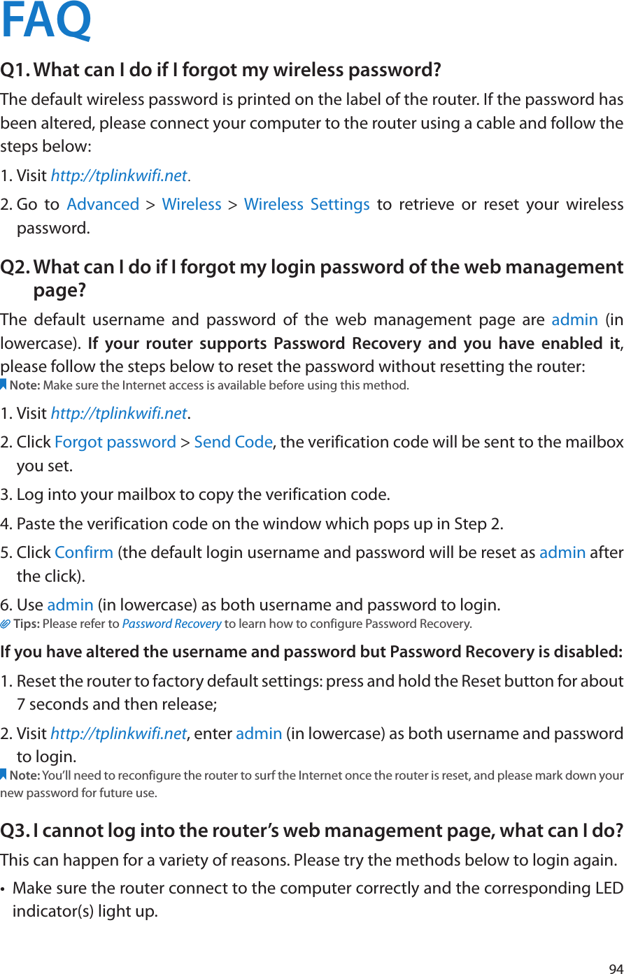 94FAQQ1. What can I do if I forgot my wireless password?The default wireless password is printed on the label of the router. If the password has been altered, please connect your computer to the router using a cable and follow the steps below: 1. Visit http://tplinkwifi.net.2. Go to Advanced &gt; Wireless &gt;  Wireless Settings to retrieve or reset your wireless password.Q2. What can I do if I forgot my login password of the web management page?The default username and password of the web management page are admin (in lowercase).  If your router supports Password Recovery and you have enabled it, please follow the steps below to reset the password without resetting the router:Note: Make sure the Internet access is available before using this method.1. Visit http://tplinkwifi.net.2. Click Forgot password &gt; Send Code, the verification code will be sent to the mailbox you set.3. Log into your mailbox to copy the verification code.4. Paste the verification code on the window which pops up in Step 2.5. Click Confirm (the default login username and password will be reset as admin after the click).                                                                                                                                                                6. Use admin (in lowercase) as both username and password to login.Tips: Please refer to Password Recovery to learn how to configure Password Recovery.If you have altered the username and password but Password Recovery is disabled:1. Reset the router to factory default settings: press and hold the Reset button for about 7 seconds and then release;2. Visit http://tplinkwifi.net, enter admin (in lowercase) as both username and password to login. Note: You’ll need to reconfigure the router to surf the Internet once the router is reset, and please mark down your new password for future use.Q3. I cannot log into the router’s web management page, what can I do?This can happen for a variety of reasons. Please try the methods below to login again.•  Make sure the router connect to the computer correctly and the corresponding LED indicator(s) light up.