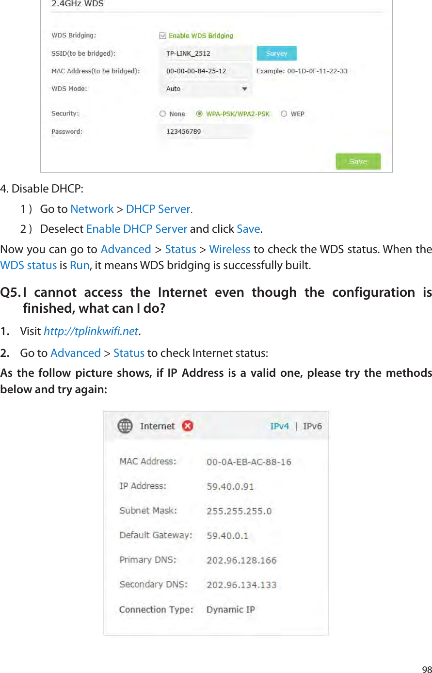 984. Disable DHCP:1 )  Go to Network &gt; DHCP Server.2 )  Deselect Enable DHCP Server and click Save.Now you can go to Advanced &gt; Status &gt; Wireless to check the WDS status. When the WDS status is Run, it means WDS bridging is successfully built.Q5. I cannot access the Internet even though the configuration is finished, what can I do?1.  Visit http://tplinkwifi.net.2.  Go to Advanced &gt; Status to check Internet status:As the follow picture shows, if IP Address is a valid one, please try the methods below and try again: