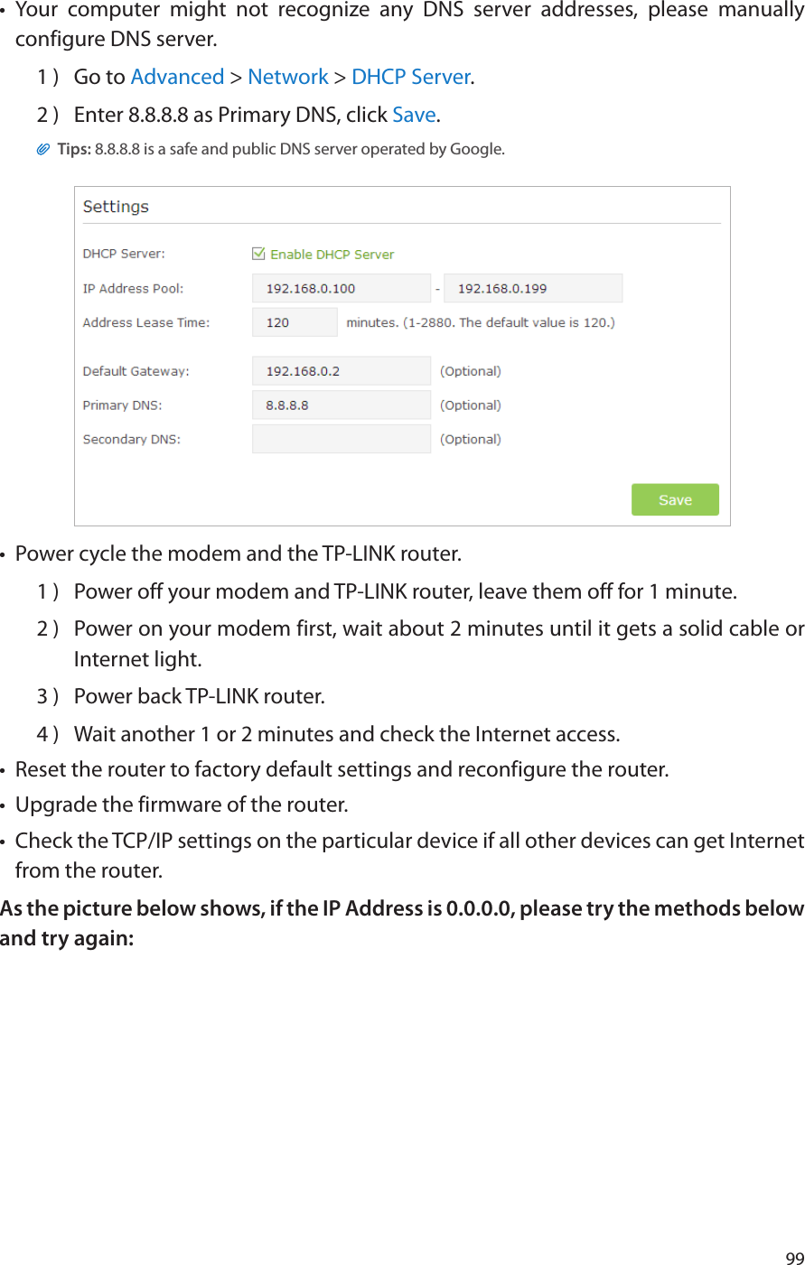 99•  Your computer might not recognize any DNS server addresses, please manually configure DNS server.1 )  Go to Advanced &gt; Network &gt; DHCP Server.2 )  Enter 8.8.8.8 as Primary DNS, click Save. Tips: 8.8.8.8 is a safe and public DNS server operated by Google.•  Power cycle the modem and the TP-LINK router.1 )  Power off your modem and TP-LINK router, leave them off for 1 minute.2 )  Power on your modem first, wait about 2 minutes until it gets a solid cable or Internet light.3 )  Power back TP-LINK router.4 )  Wait another 1 or 2 minutes and check the Internet access.•  Reset the router to factory default settings and reconfigure the router.•  Upgrade the firmware of the router.•  Check the TCP/IP settings on the particular device if all other devices can get Internet from the router.As the picture below shows, if the IP Address is 0.0.0.0, please try the methods below and try again: