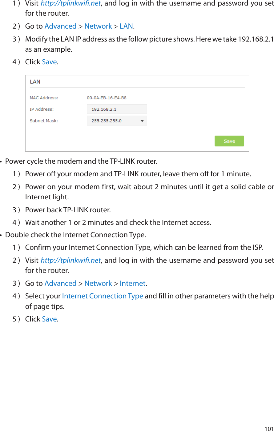 1011 )  Visit http://tplinkwifi.net, and log in with the username and password you set for the router.2 )  Go to Advanced &gt; Network &gt; LAN.3 )  Modify the LAN IP address as the follow picture shows. Here we take 192.168.2.1 as an example.4 )  Click Save.•  Power cycle the modem and the TP-LINK router.1 )  Power off your modem and TP-LINK router, leave them off for 1 minute.2 )  Power on your modem first, wait about 2 minutes until it get a solid cable or Internet light.3 )  Power back TP-LINK router.4 )  Wait another 1 or 2 minutes and check the Internet access.•  Double check the Internet Connection Type.1 )  Confirm your Internet Connection Type, which can be learned from the ISP.2 )  Visit http://tplinkwifi.net, and log in with the username and password you set for the router.3 )  Go to Advanced &gt; Network &gt; Internet.4 )  Select your Internet Connection Type and fill in other parameters with the help of page tips.5 )  Click Save.