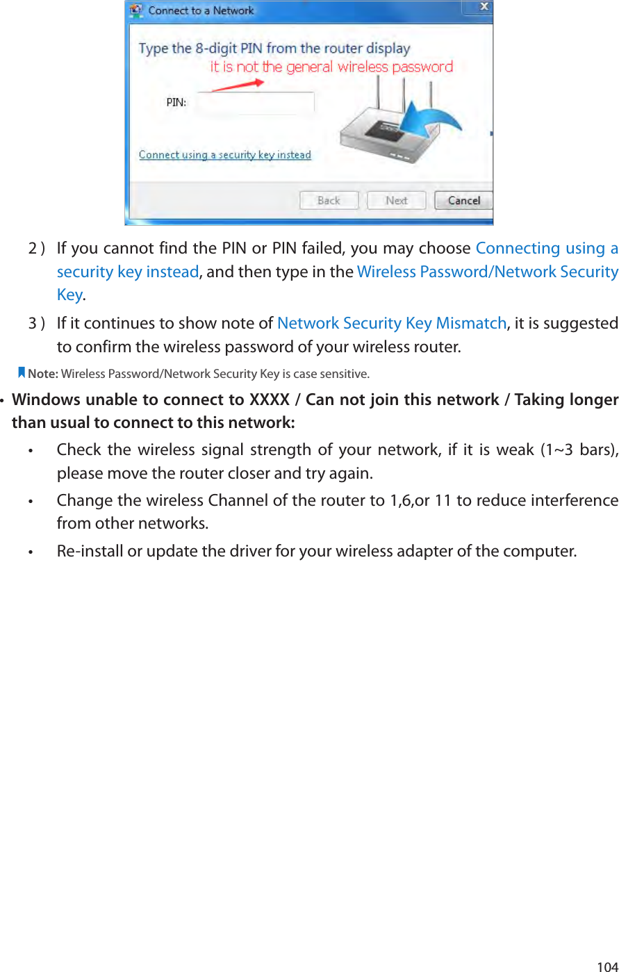 1042 )  If you cannot find the PIN or PIN failed, you may choose Connecting using a security key instead, and then type in the Wireless Password/Network Security Key.3 )  If it continues to show note of Network Security Key Mismatch, it is suggested to confirm the wireless password of your wireless router.  Note: Wireless Password/Network Security Key is case sensitive.•  Windows unable to connect to XXXX / Can not join this network / Taking longer than usual to connect to this network:•  Check the wireless signal strength of your network, if it is weak (1~3 bars), please move the router closer and try again.•  Change the wireless Channel of the router to 1,6,or 11 to reduce interference from other networks.•  Re-install or update the driver for your wireless adapter of the computer.