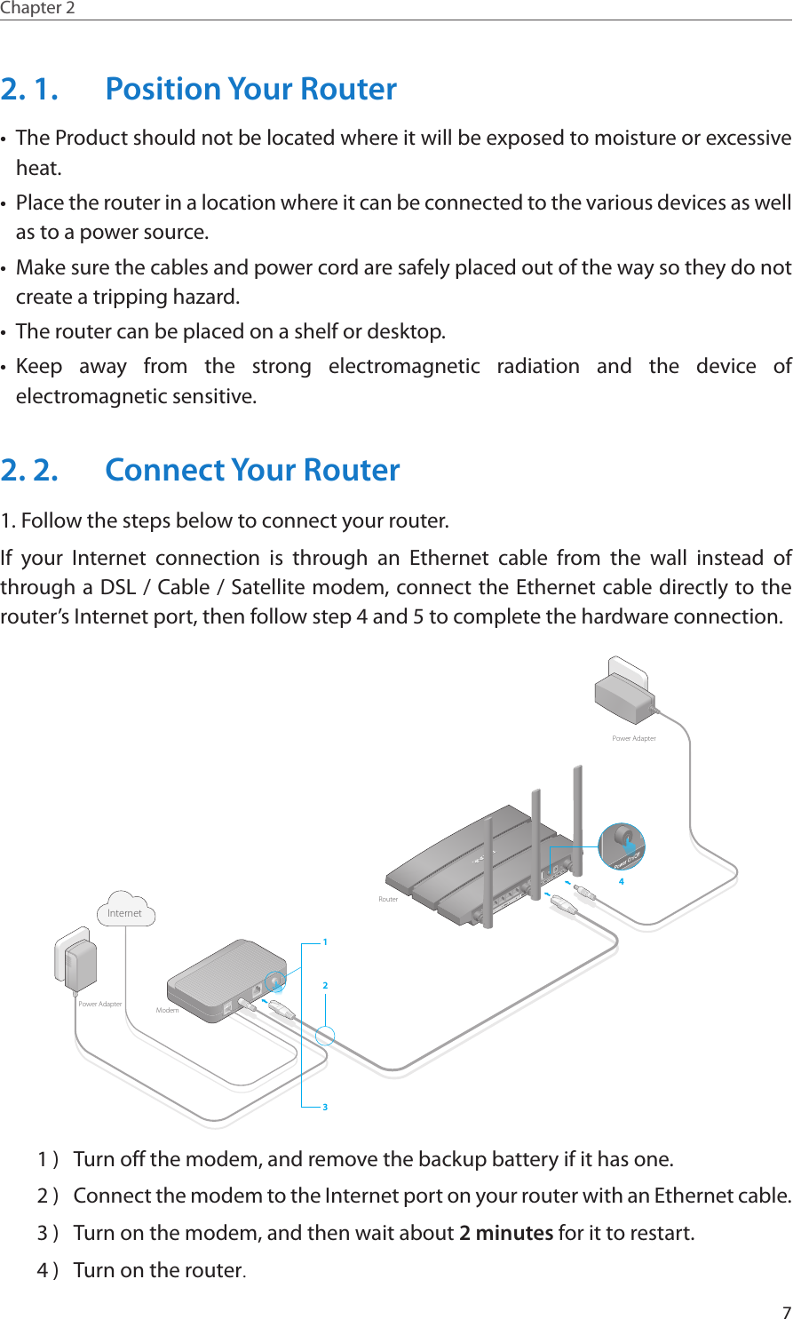 7Chapter 2  2. 1.  Position Your Router•  The Product should not be located where it will be exposed to moisture or excessive heat.•  Place the router in a location where it can be connected to the various devices as well as to a power source.•  Make sure the cables and power cord are safely placed out of the way so they do not create a tripping hazard.•  The router can be placed on a shelf or desktop.•  Keep away from the strong electromagnetic radiation and the device of electromagnetic sensitive.2. 2.  Connect Your Router1. Follow the steps below to connect your router.If your Internet connection is through an Ethernet cable from the wall instead of through a DSL / Cable / Satellite modem, connect the Ethernet cable directly to the router’s Internet port, then follow step 4 and 5 to complete the hardware connection.4WPS132ModemRouterInternetPower AdapterPower Adapter1 )  Turn off the modem, and remove the backup battery if it has one.2 )  Connect the modem to the Internet port on your router with an Ethernet cable.3 )  Turn on the modem, and then wait about 2 minutes for it to restart.4 )  Turn on the router.