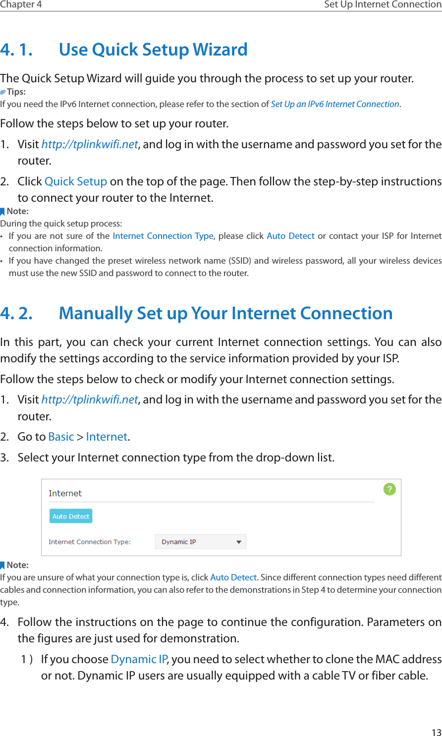 13Chapter 4 Set Up Internet Connection4. 1.  Use Quick Setup WizardThe Quick Setup Wizard will guide you through the process to set up your router.Tips:If you need the IPv6 Internet connection, please refer to the section of Set Up an IPv6 Internet Connection.Follow the steps below to set up your router.1.  Visit http://tplinkwifi.net, and log in with the username and password you set for the router.2.  Click Quick Setup on the top of the page. Then follow the step-by-step instructions to connect your router to the Internet.Note:During the quick setup process:•  If you are not sure of the Internet Connection Type, please click Auto Detect or contact your ISP for Internet connection information.•  If you have changed the preset wireless network name (SSID) and wireless password, all your wireless devices must use the new SSID and password to connect to the router.4. 2.  Manually Set up Your Internet Connection In this part, you can check your current Internet connection settings. You can also modify the settings according to the service information provided by your ISP.Follow the steps below to check or modify your Internet connection settings.1.  Visit http://tplinkwifi.net, and log in with the username and password you set for the router.2.  Go to Basic &gt; Internet.3.  Select your Internet connection type from the drop-down list. Note:If you are unsure of what your connection type is, click Auto Detect. Since different connection types need different cables and connection information, you can also refer to the demonstrations in Step 4 to determine your connection type.4.  Follow the instructions on the page to continue the configuration. Parameters on the figures are just used for demonstration. 1 )  If you choose Dynamic IP, you need to select whether to clone the MAC address or not. Dynamic IP users are usually equipped with a cable TV or fiber cable.