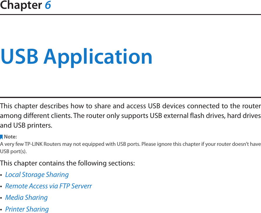 Chapter 6USB ApplicationThis chapter describes how to share and access USB devices connected to the router among different clients. The router only supports USB external flash drives, hard drives and USB printers.Note:A very few TP-LINK Routers may not equipped with USB ports. Please ignore this chapter if your router doesn’t have USB port(s). This chapter contains the following sections:•  Local Storage Sharing•  Remote Access via FTP Serverr•  Media Sharing•  Printer Sharing