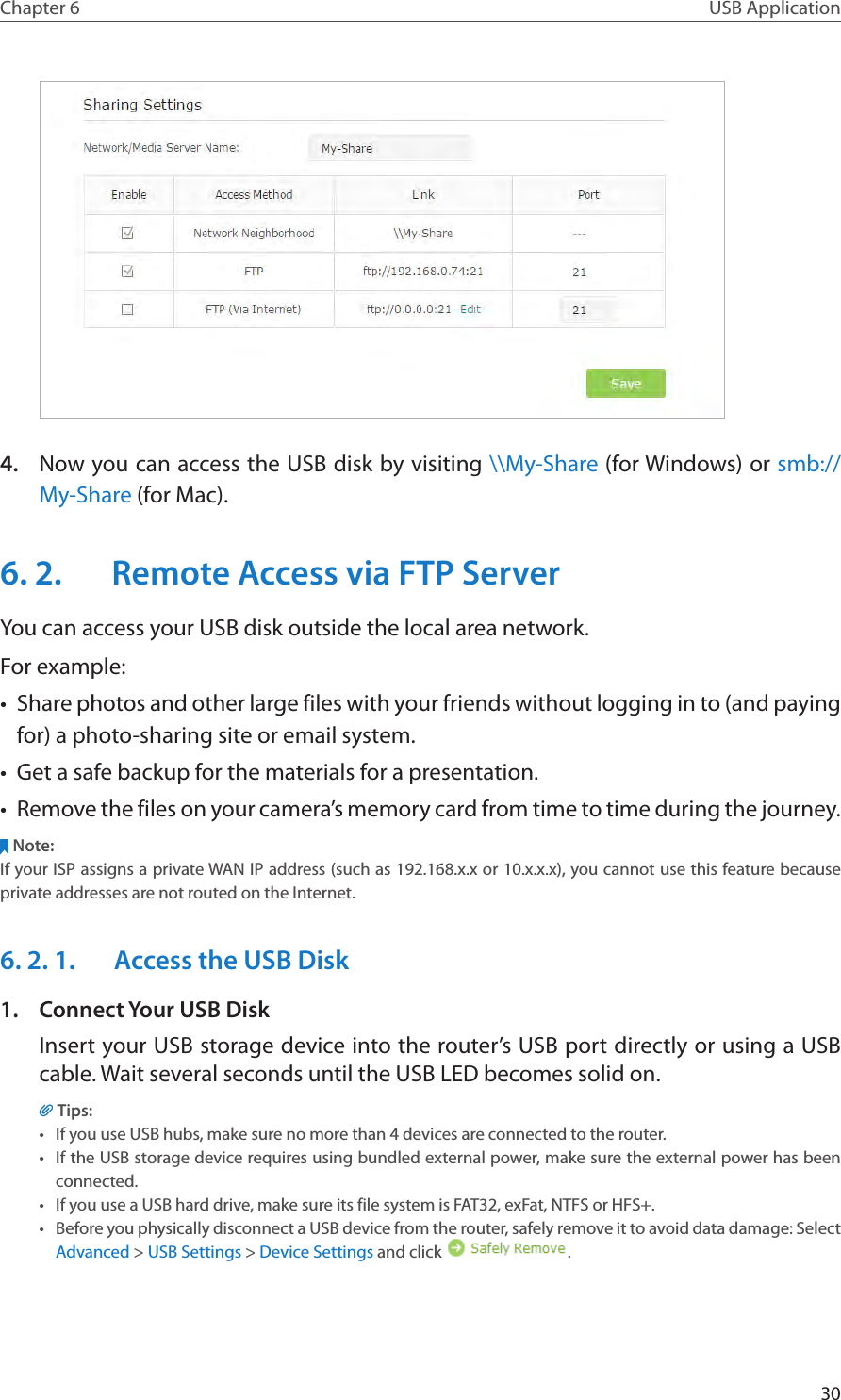 30Chapter 6 USB Application4.  Now you can access the USB disk by visiting \\My-Share (for Windows) or smb://My-Share (for Mac).6. 2.  Remote Access via FTP ServerYou can access your USB disk outside the local area network.For example:•  Share photos and other large files with your friends without logging in to (and paying for) a photo-sharing site or email system.•  Get a safe backup for the materials for a presentation.•  Remove the files on your camera’s memory card from time to time during the journey.Note:If your ISP assigns a private WAN IP address (such as 192.168.x.x or 10.x.x.x), you cannot use this feature because private addresses are not routed on the Internet.6. 2. 1.  Access the USB Disk1.  Connect Your USB DiskInsert your USB storage device into the router’s USB port directly or using a USB cable. Wait several seconds until the USB LED becomes solid on.Tips:•  If you use USB hubs, make sure no more than 4 devices are connected to the router.•  If the USB storage device requires using bundled external power, make sure the external power has been connected.•  If you use a USB hard drive, make sure its file system is FAT32, exFat, NTFS or HFS+.•  Before you physically disconnect a USB device from the router, safely remove it to avoid data damage: Select Advanced &gt; USB Settings &gt; Device Settings and click  .