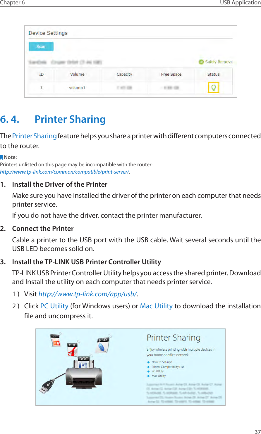 37Chapter 6 USB Application6. 4.  Printer SharingThe Printer Sharing feature helps you share a printer with different computers connected to the router.Note:Printers unlisted on this page may be incompatible with the router: http://www.tp-link.com/common/compatible/print-server/.1.  Install the Driver of the PrinterMake sure you have installed the driver of the printer on each computer that needs printer service.If you do not have the driver, contact the printer manufacturer.2.  Connect the PrinterCable a printer to the USB port with the USB cable. Wait several seconds until the USB LED becomes solid on.3.  Install the TP-LINK USB Printer Controller UtilityTP-LINK USB Printer Controller Utility helps you access the shared printer. Download and Install the utility on each computer that needs printer service.1 )  Visit http://www.tp-link.com/app/usb/.2 )  Click PC Utility (for Windows users) or Mac Utility to download the installation file and uncompress it.