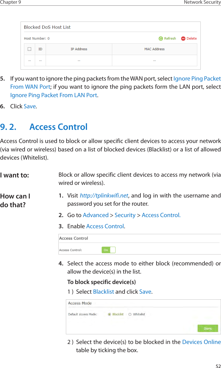 52Chapter 9 Network Security5.  If you want to ignore the ping packets from the WAN port, select Ignore Ping Packet From WAN Port; if you want to ignore the ping packets form the LAN port, select Ignore Ping Packet From LAN Port.6.  Click Save.9. 2.  Access ControlAccess Control is used to block or allow specific client devices to access your network (via wired or wireless) based on a list of blocked devices (Blacklist) or a list of allowed devices (Whitelist).Block or allow specific client devices to access my network (via wired or wireless).1.  Visit http://tplinkwifi.net, and log in with the username and password you set for the router.2.  Go to Advanced &gt; Security &gt; Access Control.3.  Enable Access Control.4.  Select the access mode to either block (recommended) or allow the device(s) in the list.To block specific device(s)1 )  Select Blacklist and click Save.2 )  Select the device(s) to be blocked in the Devices Online table by ticking the box.I want to:How can I do that?
