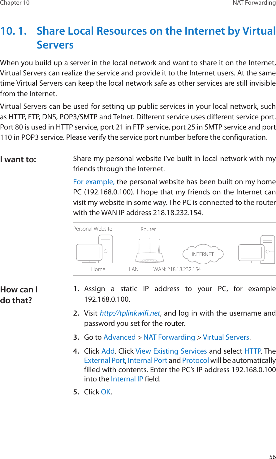 56Chapter 10 NAT Forwarding10. 1.  Share Local Resources on the Internet by Virtual ServersWhen you build up a server in the local network and want to share it on the Internet, Virtual Servers can realize the service and provide it to the Internet users. At the same time Virtual Servers can keep the local network safe as other services are still invisible from the Internet.Virtual Servers can be used for setting up public services in your local network, such as HTTP, FTP, DNS, POP3/SMTP and Telnet. Different service uses different service port. Port 80 is used in HTTP service, port 21 in FTP service, port 25 in SMTP service and port 110 in POP3 service. Please verify the service port number before the configuration.Share my personal website I’ve built in local network with my friends through the Internet.For example, the personal website has been built on my home PC (192.168.0.100). I hope that my friends on the Internet can visit my website in some way. The PC is connected to the router with the WAN IP address 218.18.232.154.Personal WebsiteHomeRouterWAN: 218.18.232.154LAN1.  Assign a static IP address to your PC, for example 192.168.0.100.2.  Visit http://tplinkwifi.net, and log in with the username and password you set for the router.3.  Go to Advanced &gt; NAT Forwarding &gt; Virtual Servers.4.  Click Add. Click View Existing Services and select HTTP. The External Port, Internal Port and Protocol will be automatically filled with contents. Enter the PC’s IP address 192.168.0.100 into the Internal IP field.5.  Click OK.I want to:How can I do that?INTERNET