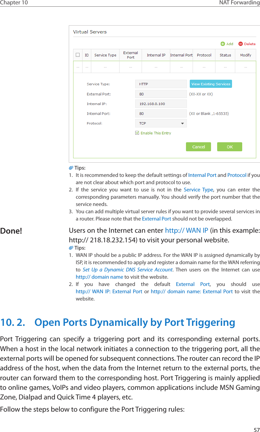 57Chapter 10 NAT ForwardingTips:1.  It is recommended to keep the default settings of Internal Port and Protocol if you are not clear about which port and protocol to use.2.  If the service you want to use is not in the Service Type, you can enter the corresponding parameters manually. You should verify the port number that the service needs.3.  You can add multiple virtual server rules if you want to provide several services in a router. Please note that the External Port should not be overlapped.Users on the Internet can enter http:// WAN IP (in this example: http:// 218.18.232.154) to visit your personal website.Tips:1.  WAN IP should be a public IP address. For the WAN IP is assigned dynamically by ISP, it is recommended to apply and register a domain name for the WAN referring to  Set Up a Dynamic DNS Service Account. Then users on the Internet can use  http:// domain name to visit the website.2.  If you have changed the default External Port, you should use  http:// WAN IP: External Port or http:// domain name: External Port to visit the website.10. 2.  Open Ports Dynamically by Port TriggeringPort Triggering can specify a triggering port and its corresponding external ports. When a host in the local network initiates a connection to the triggering port, all the external ports will be opened for subsequent connections. The router can record the IP address of the host, when the data from the Internet return to the external ports, the router can forward them to the corresponding host. Port Triggering is mainly applied to online games, VoIPs and video players, common applications include MSN Gaming Zone, Dialpad and Quick Time 4 players, etc. Follow the steps below to configure the Port Triggering rules:Done!