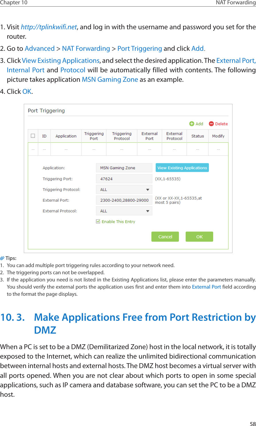 58Chapter 10 NAT Forwarding1. Visit http://tplinkwifi.net, and log in with the username and password you set for the router.2. Go to Advanced &gt; NAT Forwarding &gt; Port Triggering and click Add.3. Click View Existing Applications, and select the desired application. The External Port, Internal Port and Protocol will be automatically filled with contents. The following picture takes application MSN Gaming Zone as an example.4. Click OK.Tips:1.  You can add multiple port triggering rules according to your network need.2.  The triggering ports can not be overlapped.3.  If the application you need is not listed in the Existing Applications list, please enter the parameters manually. You should verify the external ports the application uses first and enter them into External Port field according to the format the page displays.10. 3.  Make Applications Free from Port Restriction by DMZWhen a PC is set to be a DMZ (Demilitarized Zone) host in the local network, it is totally exposed to the Internet, which can realize the unlimited bidirectional communication between internal hosts and external hosts. The DMZ host becomes a virtual server with all ports opened. When you are not clear about which ports to open in some special applications, such as IP camera and database software, you can set the PC to be a DMZ host.