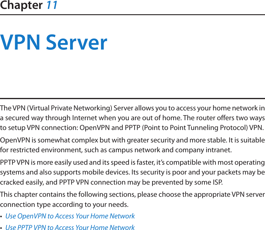 Chapter 11VPN ServerThe VPN (Virtual Private Networking) Server allows you to access your home network in a secured way through Internet when you are out of home. The router offers two ways to setup VPN connection: OpenVPN and PPTP (Point to Point Tunneling Protocol) VPN. OpenVPN is somewhat complex but with greater security and more stable. It is suitable for restricted environment, such as campus network and company intranet. PPTP VPN is more easily used and its speed is faster, it’s compatible with most operating systems and also supports mobile devices. Its security is poor and your packets may be cracked easily, and PPTP VPN connection may be prevented by some ISP. This chapter contains the following sections, please choose the appropriate VPN server connection type according to your needs.•  Use OpenVPN to Access Your Home Network•  Use PPTP VPN to Access Your Home Network