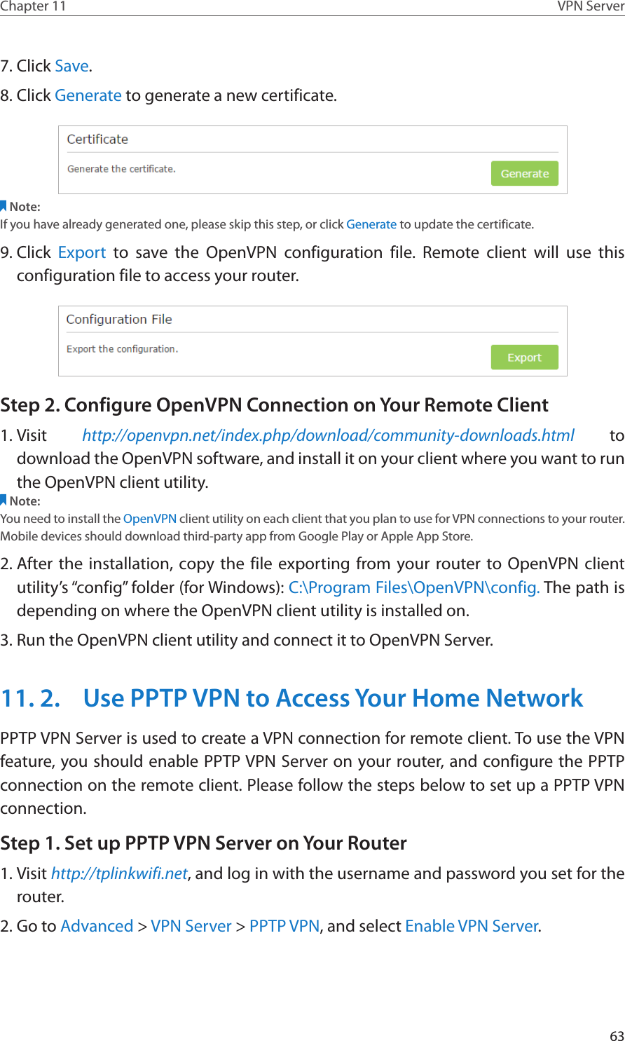 63Chapter 11 VPN Server7. Click Save.8. Click Generate to generate a new certificate. Note:If you have already generated one, please skip this step, or click Generate to update the certificate.9. Click  Export to save the OpenVPN configuration file. Remote client will use this configuration file to access your router.Step 2. Configure OpenVPN Connection on Your Remote Client1. Visit  http://openvpn.net/index.php/download/community-downloads.html to download the OpenVPN software, and install it on your client where you want to run the OpenVPN client utility.Note:You need to install the OpenVPN client utility on each client that you plan to use for VPN connections to your router. Mobile devices should download third-party app from Google Play or Apple App Store.2. After the installation, copy the file exporting from your router to OpenVPN client utility’s “config” folder (for Windows): C:\Program Files\OpenVPN\config. The path is depending on where the OpenVPN client utility is installed on.3. Run the OpenVPN client utility and connect it to OpenVPN Server.11. 2.  Use PPTP VPN to Access Your Home NetworkPPTP VPN Server is used to create a VPN connection for remote client. To use the VPN feature, you should enable PPTP VPN Server on your router, and configure the PPTP connection on the remote client. Please follow the steps below to set up a PPTP VPN connection.Step 1. Set up PPTP VPN Server on Your Router1. Visit http://tplinkwifi.net, and log in with the username and password you set for the router.2. Go to Advanced &gt; VPN Server &gt; PPTP VPN, and select Enable VPN Server.