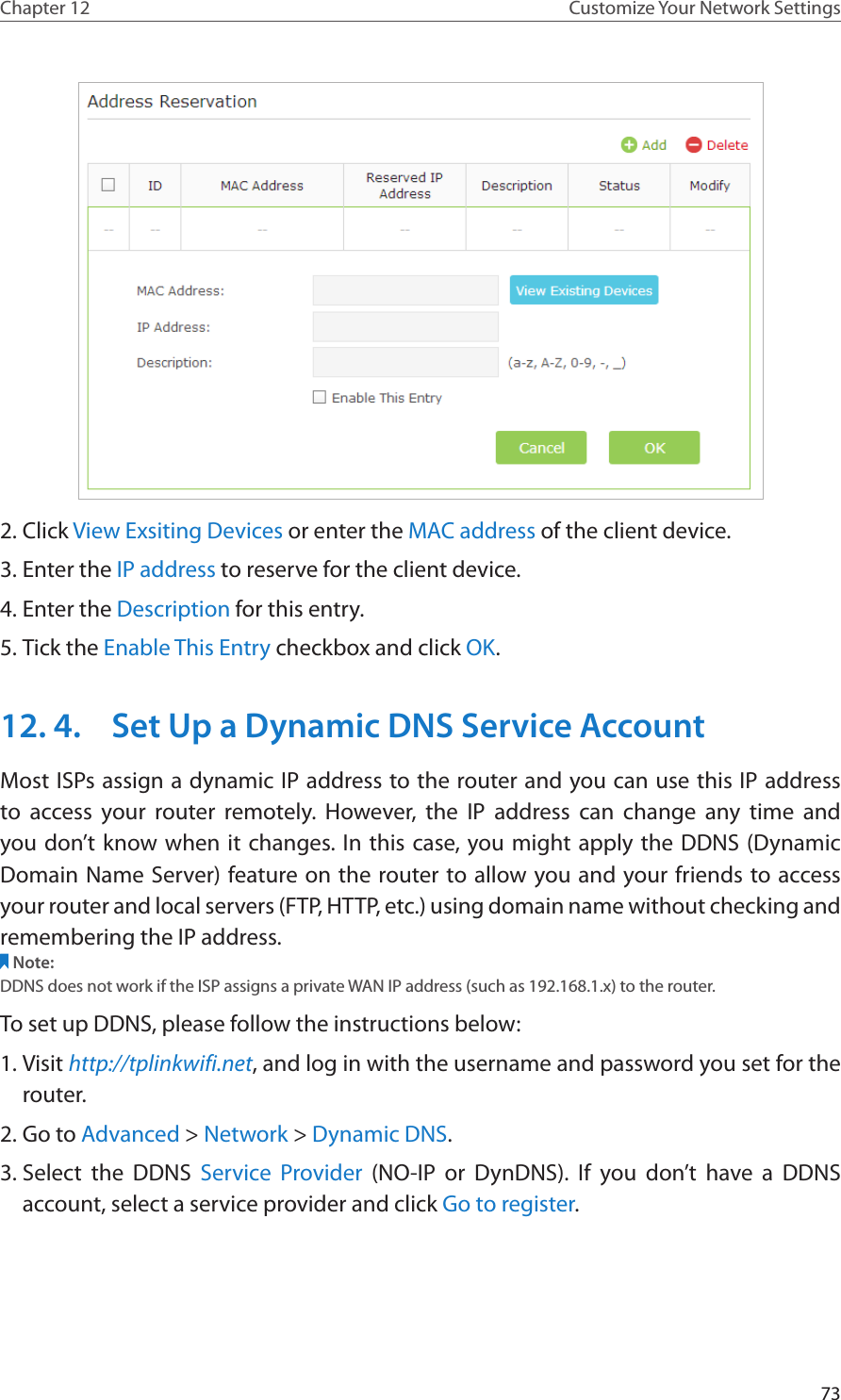 73Chapter 12 Customize Your Network Settings2. Click View Exsiting Devices or enter the MAC address of the client device.3. Enter the IP address to reserve for the client device.4. Enter the Description for this entry.5. Tick the Enable This Entry checkbox and click OK. 12. 4.  Set Up a Dynamic DNS Service AccountMost ISPs assign a dynamic IP address to the router and you can use this IP address to access your router remotely. However, the IP address can change any time and you don’t know when it changes. In this case, you might apply the DDNS (Dynamic Domain Name Server) feature on the router to allow you and your friends to access your router and local servers (FTP, HTTP, etc.) using domain name without checking and remembering the IP address. Note: DDNS does not work if the ISP assigns a private WAN IP address (such as 192.168.1.x) to the router. To set up DDNS, please follow the instructions below:1. Visit http://tplinkwifi.net, and log in with the username and password you set for the router.2. Go to Advanced &gt; Network &gt; Dynamic DNS.3. Select the DDNS Service Provider (NO-IP or DynDNS). If you don’t have a DDNS account, select a service provider and click Go to register.