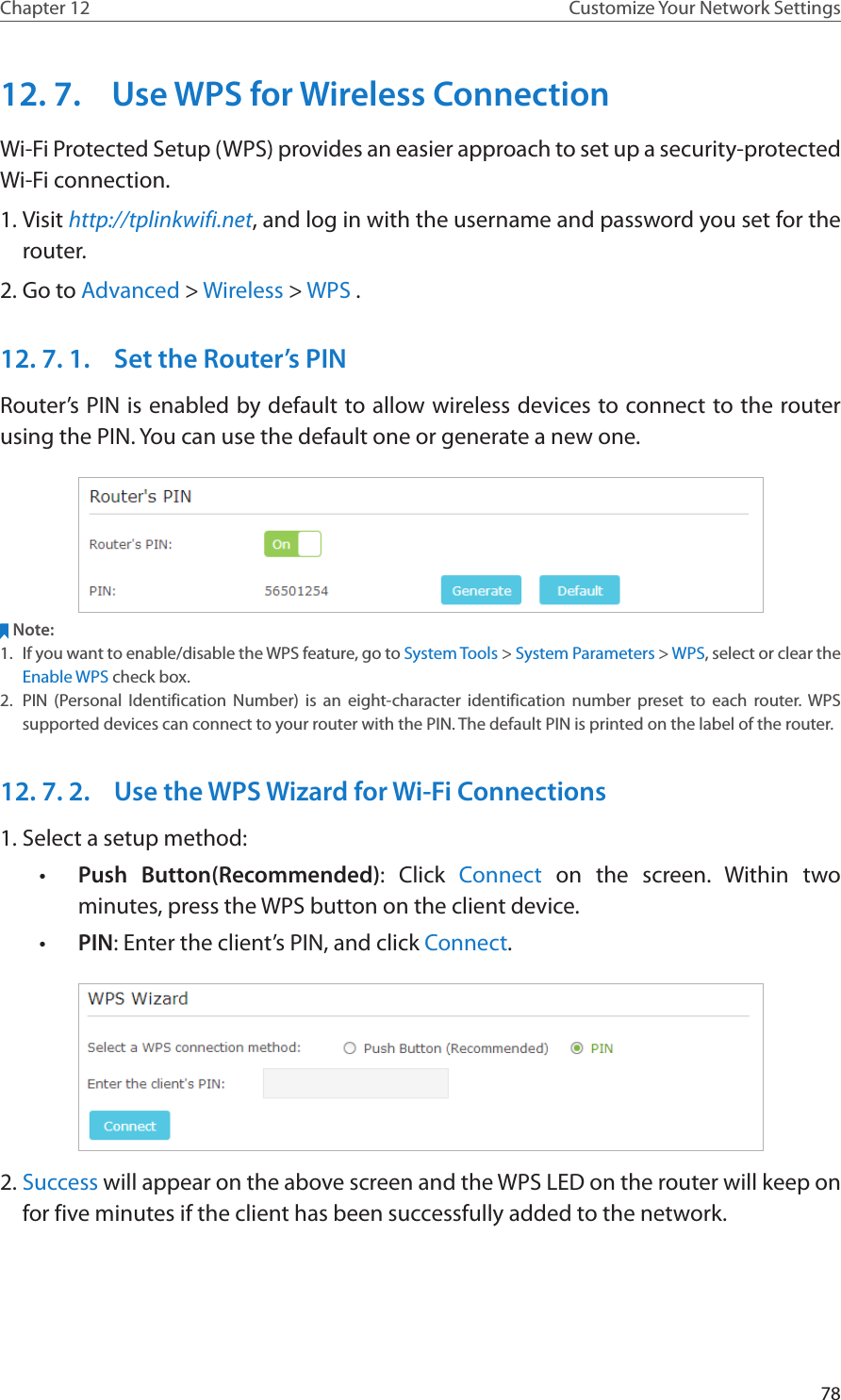 78Chapter 12 Customize Your Network Settings12. 7.  Use WPS for Wireless ConnectionWi-Fi Protected Setup (WPS) provides an easier approach to set up a security-protected Wi-Fi connection.1. Visit http://tplinkwifi.net, and log in with the username and password you set for the router.2. Go to Advanced &gt; Wireless &gt; WPS .12. 7. 1.  Set the Router’s PINRouter’s PIN is enabled by default to allow wireless devices to connect to the router using the PIN. You can use the default one or generate a new one.Note:1.  If you want to enable/disable the WPS feature, go to System Tools &gt; System Parameters &gt; WPS, select or clear the Enable WPS check box.2.  PIN (Personal Identification Number) is an eight-character identification number preset to each router. WPS supported devices can connect to your router with the PIN. The default PIN is printed on the label of the router.12. 7. 2.  Use the WPS Wizard for Wi-Fi Connections1. Select a setup method: •  Push Button(Recommended): Click Connect on the screen. Within two minutes, press the WPS button on the client device.•  PIN: Enter the client’s PIN, and click Connect.2. Success will appear on the above screen and the WPS LED on the router will keep on for five minutes if the client has been successfully added to the network.