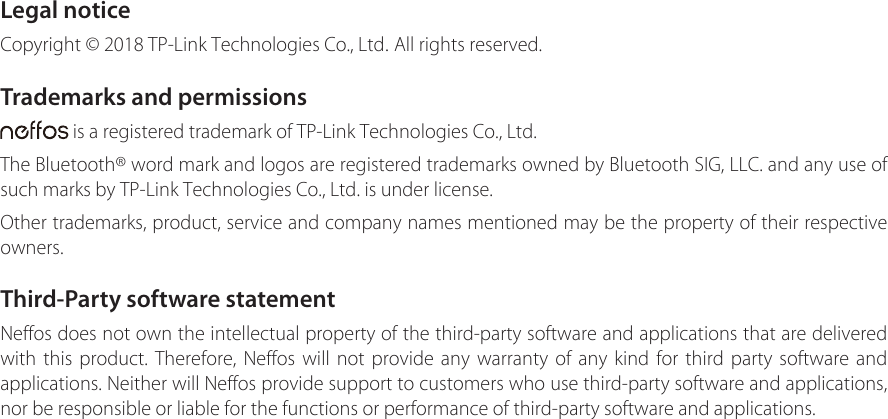 Legal noticeCopyright © 2018 TP-Link Technologies Co., Ltd. All rights reserved.Trademarks and permissions is a registered trademark of TP-Link Technologies Co., Ltd.The Bluetooth® word mark and logos are registered trademarks owned by Bluetooth SIG, LLC. and any use of such marks by TP-Link Technologies Co., Ltd. is under license.Other trademarks, product, service and company names mentioned may be the property of their respective owners.Third-Party software statementNeffos does not own the intellectual property of the third-party software and applications that are delivered with this product. Therefore, Neffos will not provide any warranty of any kind for third party software and applications. Neither will Neffos provide support to customers who use third-party software and applications, nor be responsible or liable for the functions or performance of third-party software and applications. 