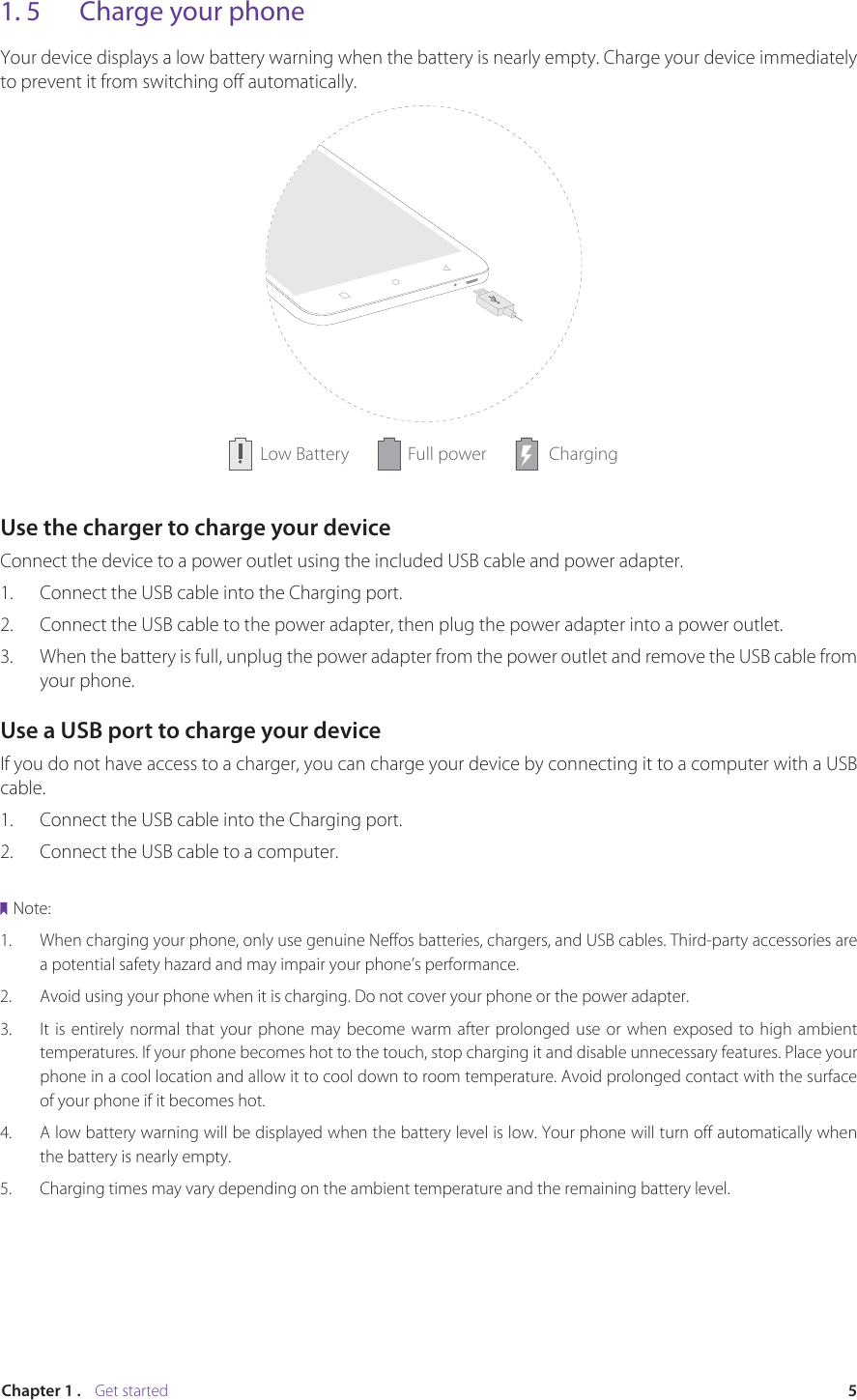 5Chapter 1 .    Get started1. 5  Charge your phoneYour device displays a low battery warning when the battery is nearly empty. Charge your device immediately to prevent it from switching off automatically.Full power ChargingLow BatteryUse the charger to charge your deviceConnect the device to a power outlet using the included USB cable and power adapter.1. Connect the USB cable into the Charging port.2. Connect the USB cable to the power adapter, then plug the power adapter into a power outlet.3.  When the battery is full, unplug the power adapter from the power outlet and remove the USB cable from your phone.Use a USB port to charge your deviceIf you do not have access to a charger, you can charge your device by connecting it to a computer with a USB cable.1. Connect the USB cable into the Charging port.2. Connect the USB cable to a computer.Note:1. When charging your phone, only use genuine Neffos batteries, chargers, and USB cables. Third-party accessories area potential safety hazard and may impair your phone’s performance. 2.  Avoid using your phone when it is charging. Do not cover your phone or the power adapter.3. It is entirely normal that your phone may become warm after prolonged use or when exposed to high ambienttemperatures. If your phone becomes hot to the touch, stop charging it and disable unnecessary features. Place your phone in a cool location and allow it to cool down to room temperature. Avoid prolonged contact with the surfaceof your phone if it becomes hot.4. A low battery warning will be displayed when the battery level is low. Your phone will turn off automatically whenthe battery is nearly empty.5.  Charging times may vary depending on the ambient temperature and the remaining battery level.