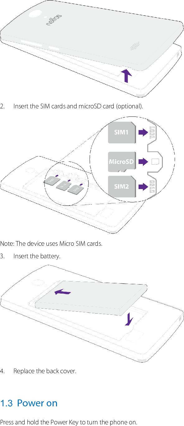   2. Insert the SIM cards and microSD card (optional).  Note: The device uses Micro SIM cards. 3. Insert the battery.  4. Replace the back cover.  1.3 Power on Press and hold the Power Key to turn the phone on.  