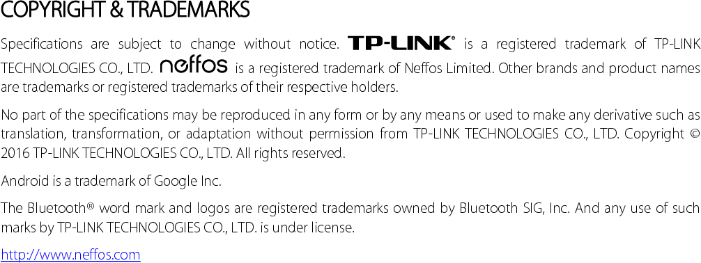  COPYRIGHT &amp; TRADEMARKS Specifications are subject to change without notice.   is a registered trademark of TP-LINK TECHNOLOGIES CO., LTD.   is a registered trademark of Neffos Limited. Other brands and product names are trademarks or registered trademarks of their respective holders. No part of the specifications may be reproduced in any form or by any means or used to make any derivative such as translation, transformation, or adaptation without permission from TP-LINK TECHNOLOGIES CO., LTD. Copyright © 2016 TP-LINK TECHNOLOGIES CO., LTD. All rights reserved. Android is a trademark of Google Inc. The Bluetooth® word mark and logos are registered trademarks owned by Bluetooth SIG, Inc. And any use of such marks by TP-LINK TECHNOLOGIES CO., LTD. is under license. http://www.neffos.com  