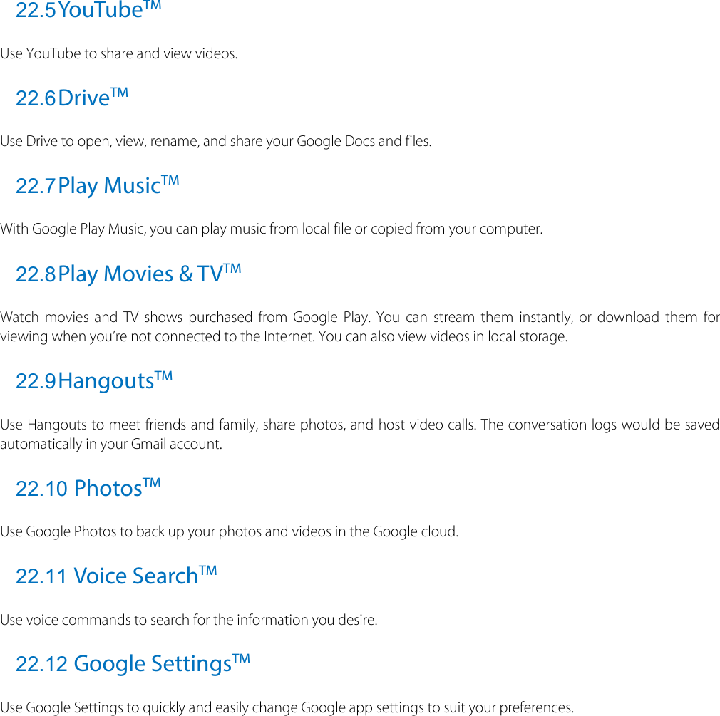  22.5 YouTubeTM Use YouTube to share and view videos. 22.6 DriveTM Use Drive to open, view, rename, and share your Google Docs and files. 22.7 Play MusicTM With Google Play Music, you can play music from local file or copied from your computer. 22.8 Play Movies &amp; TVTM Watch movies and TV shows purchased from Google Play. You can stream them instantly, or download them for viewing when you’re not connected to the Internet. You can also view videos in local storage. 22.9 HangoutsTM Use Hangouts to meet friends and family, share photos, and host video calls. The conversation logs would be saved automatically in your Gmail account. 22.10 PhotosTM Use Google Photos to back up your photos and videos in the Google cloud. 22.11 Voice SearchTM Use voice commands to search for the information you desire.   22.12 Google SettingsTM Use Google Settings to quickly and easily change Google app settings to suit your preferences.   