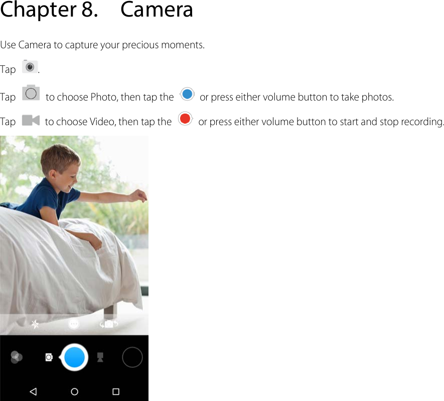 Chapter 8. Camera Use Camera to capture your precious moments. Tap  . Tap   to choose Photo, then tap the   or press either volume button to take photos. Tap  to choose Video, then tap the   or press either volume button to start and stop recording.    