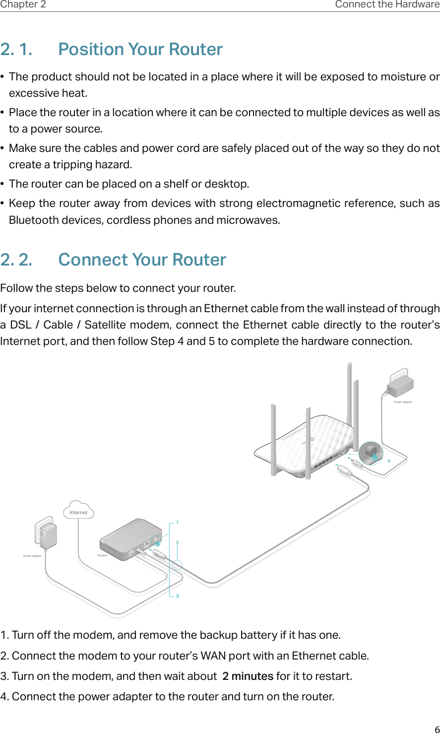 6Chapter 2 Connect the Hardware2. 1.  Position Your Router•  The product should not be located in a place where it will be exposed to moisture or excessive heat.•  Place the router in a location where it can be connected to multiple devices as well as to a power source.•  Make sure the cables and power cord are safely placed out of the way so they do not create a tripping hazard.•  The router can be placed on a shelf or desktop.•  Keep the router away from devices with strong electromagnetic reference, such as Bluetooth devices, cordless phones and microwaves.2. 2.  Connect Your RouterFollow the steps below to connect your router.If your internet connection is through an Ethernet cable from the wall instead of through a  DSL  /  Cable  /  Satellite  modem,  connect  the  Ethernet  cable directly to  the  router’s Internet port, and then follow Step 4 and 5 to complete the hardware connection.ModemPower adapterPower adapterInternet4123WiFi/WPSRESET LAN4 LAN3LAN2LAN1 WAN USB  ON/OFF POWER ON/OFF POWER ON/OFF ON/OFF ON/OFF ON/OFF ON/OFF ON/OFF ON/OFF ON/OFF1. Turn off the modem, and remove the backup battery if it has one.2. Connect the modem to your router’s WAN port with an Ethernet cable.3. Turn on the modem, and then wait about  2 minutes for it to restart.4. Connect the power adapter to the router and turn on the router.