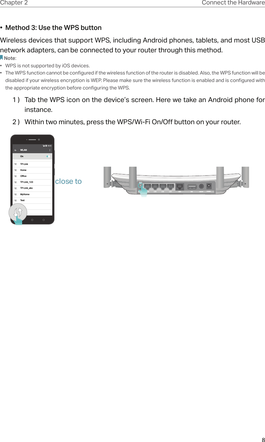 8Chapter 2 Connect the Hardware•  Method 3: Use the WPS buttonWireless devices that support WPS, including Android phones, tablets, and most USB network adapters, can be connected to your router through this method.Note:•  WPS is not supported by iOS devices.•  The WPS function cannot be configured if the wireless function of the router is disabled. Also, the WPS function will be disabled if your wireless encryption is WEP. Please make sure the wireless function is enabled and is configured with the appropriate encryption before configuring the WPS.1 )  Tab the WPS icon on the device’s screen. Here we take an Android phone for instance.2 )  Within two minutes, press the WPS/Wi-Fi On/Off button on your router. WLANOnTP-LinkHomeOceTP-Link_123TP-Link_abcMyHomeTestPOWERON/OFFUSBWANLAN1LAN2LAN3LAN4RESETWi-Fi/WPSLALARESETRESETclose to