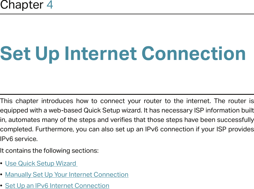 Chapter 4Set Up Internet ConnectionThis  chapter  introduces  how  to  connect  your  router  to  the  internet.  The  router  is equipped with a web-based Quick Setup wizard. It has necessary ISP information built in, automates many of the steps and verifies that those steps have been successfully completed. Furthermore, you can also set up an IPv6 connection if your ISP provides IPv6 service. It contains the following sections:•  Use Quick Setup Wizard•  Manually Set Up Your Internet Connection•  Set Up an IPv6 Internet Connection