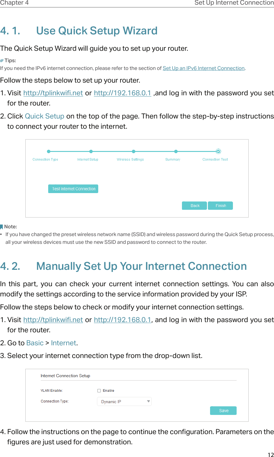 12Chapter 4 Set Up Internet Connection4. 1.  Use Quick Setup WizardThe Quick Setup Wizard will guide you to set up your router.Tips:If you need the IPv6 internet connection, please refer to the section of Set Up an IPv6 Internet Connection.Follow the steps below to set up your router.1. Visit http://tplinkwifi.net or http://192.168.0.1 ,and log in with the password you set for the router.2. Click Quick Setup on the top of the page. Then follow the step-by-step instructions to connect your router to the internet.Note:•  If you have changed the preset wireless network name (SSID) and wireless password during the Quick Setup process, all your wireless devices must use the new SSID and password to connect to the router.4. 2.  Manually Set Up Your Internet Connection In  this  part,  you  can  check  your  current  internet  connection  settings.  You  can  also modify the settings according to the service information provided by your ISP.Follow the steps below to check or modify your internet connection settings.1. Visit http://tplinkwifi.net or http://192.168.0.1, and log in with the password you set for the router.2. Go to Basic &gt; Internet.3. Select your internet connection type from the drop-down list. 4. Follow the instructions on the page to continue the configuration. Parameters on the figures are just used for demonstration. 