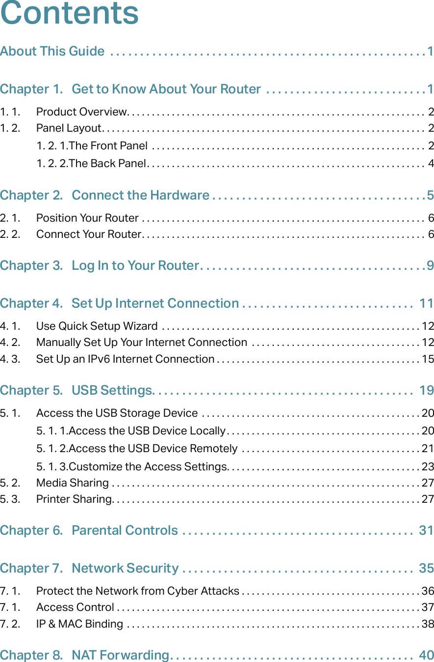 ContentsAbout This Guide  . . . . . . . . . . . . . . . . . . . . . . . . . . . . . . . . . . . . . . . . . . . . . . . . . . . . .1Chapter 1.  Get to Know About Your Router  . . . . . . . . . . . . . . . . . . . . . . . . . . .11. 1.  Product Overview. . . . . . . . . . . . . . . . . . . . . . . . . . . . . . . . . . . . . . . . . . . . . . . . . . . . . . . . . . . . 21. 2.  Panel Layout. . . . . . . . . . . . . . . . . . . . . . . . . . . . . . . . . . . . . . . . . . . . . . . . . . . . . . . . . . . . . . . . . 21. 2. 1. The Front Panel  . . . . . . . . . . . . . . . . . . . . . . . . . . . . . . . . . . . . . . . . . . . . . . . . . . . . . . .  21. 2. 2. The Back Panel. . . . . . . . . . . . . . . . . . . . . . . . . . . . . . . . . . . . . . . . . . . . . . . . . . . . . . . . 4Chapter 2.  Connect the Hardware . . . . . . . . . . . . . . . . . . . . . . . . . . . . . . . . . . . .52. 1.  Position Your Router  . . . . . . . . . . . . . . . . . . . . . . . . . . . . . . . . . . . . . . . . . . . . . . . . . . . . . . . . . 62. 2.  Connect Your Router. . . . . . . . . . . . . . . . . . . . . . . . . . . . . . . . . . . . . . . . . . . . . . . . . . . . . . . . . 6Chapter 3.  Log In to Your Router. . . . . . . . . . . . . . . . . . . . . . . . . . . . . . . . . . . . . .9Chapter 4.  Set Up Internet Connection  . . . . . . . . . . . . . . . . . . . . . . . . . . . . .  114. 1.  Use Quick Setup Wizard  . . . . . . . . . . . . . . . . . . . . . . . . . . . . . . . . . . . . . . . . . . . . . . . . . . . . 124. 2.  Manually Set Up Your Internet Connection  . . . . . . . . . . . . . . . . . . . . . . . . . . . . . . . . . . 124. 3.  Set Up an IPv6 Internet Connection . . . . . . . . . . . . . . . . . . . . . . . . . . . . . . . . . . . . . . . . . 15Chapter 5.  USB Settings. . . . . . . . . . . . . . . . . . . . . . . . . . . . . . . . . . . . . . . . . . . .  195. 1.  Access the USB Storage Device  . . . . . . . . . . . . . . . . . . . . . . . . . . . . . . . . . . . . . . . . . . . . 205. 1. 1. Access the USB Device Locally. . . . . . . . . . . . . . . . . . . . . . . . . . . . . . . . . . . . . . . 205. 1. 2. Access the USB Device Remotely  . . . . . . . . . . . . . . . . . . . . . . . . . . . . . . . . . . . . 215. 1. 3. Customize the Access Settings. . . . . . . . . . . . . . . . . . . . . . . . . . . . . . . . . . . . . . . 235. 2.  Media Sharing  . . . . . . . . . . . . . . . . . . . . . . . . . . . . . . . . . . . . . . . . . . . . . . . . . . . . . . . . . . . . . . 275. 3.  Printer Sharing. . . . . . . . . . . . . . . . . . . . . . . . . . . . . . . . . . . . . . . . . . . . . . . . . . . . . . . . . . . . . . 27Chapter 6.  Parental Controls  . . . . . . . . . . . . . . . . . . . . . . . . . . . . . . . . . . . . . . .  31Chapter 7.  Network Security  . . . . . . . . . . . . . . . . . . . . . . . . . . . . . . . . . . . . . . .  357. 1.  Protect the Network from Cyber Attacks . . . . . . . . . . . . . . . . . . . . . . . . . . . . . . . . . . . . 367. 1.  Access Control  . . . . . . . . . . . . . . . . . . . . . . . . . . . . . . . . . . . . . . . . . . . . . . . . . . . . . . . . . . . . . 377. 2.  IP &amp; MAC Binding  . . . . . . . . . . . . . . . . . . . . . . . . . . . . . . . . . . . . . . . . . . . . . . . . . . . . . . . . . . . 38Chapter 8.  NAT Forwarding. . . . . . . . . . . . . . . . . . . . . . . . . . . . . . . . . . . . . . . . .  40
