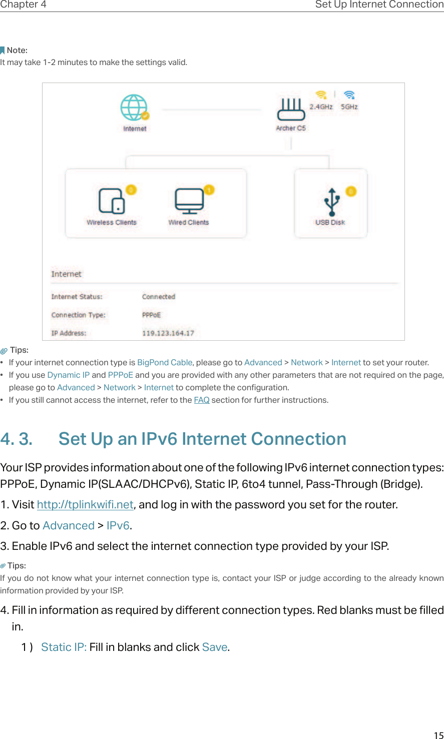 15Chapter 4 Set Up Internet ConnectionNote: It may take 1-2 minutes to make the settings valid. Tips: •  If your internet connection type is BigPond Cable, please go to Advanced &gt; Network &gt; Internet to set your router.•  If you use Dynamic IP and PPPoE and you are provided with any other parameters that are not required on the page, please go to Advanced &gt; Network &gt; Internet to complete the configuration.•  If you still cannot access the internet, refer to the FAQ section for further instructions.4. 3.  Set Up an IPv6 Internet ConnectionYour ISP provides information about one of the following IPv6 internet connection types: PPPoE, Dynamic IP(SLAAC/DHCPv6), Static IP, 6to4 tunnel, Pass-Through (Bridge).1. Visit http://tplinkwifi.net, and log in with the password you set for the router.2. Go to Advanced &gt; IPv6. 3. Enable IPv6 and select the internet connection type provided by your ISP.Tips:If you do not know what your internet connection type is, contact your ISP  or judge according to the already known information provided by your ISP.4. Fill in information as required by different connection types. Red blanks must be filled in.1 )  Static IP: Fill in blanks and click Save.