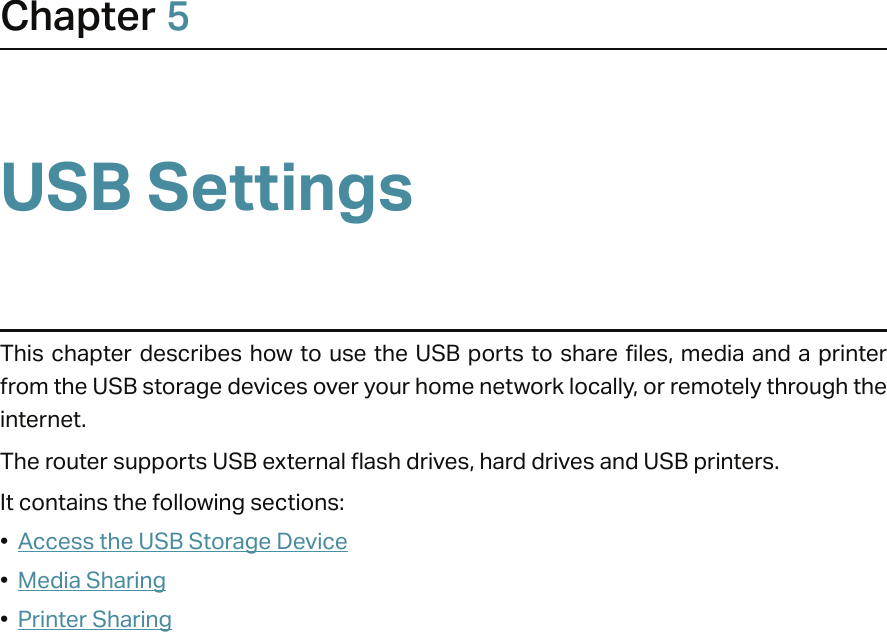 Chapter 5USB SettingsThis chapter describes how to use the  USB  ports  to share files, media and a  printer from the USB storage devices over your home network locally, or remotely through the internet.The router supports USB external flash drives, hard drives and USB printers.It contains the following sections:•  Access the USB Storage Device•  Media Sharing•  Printer Sharing