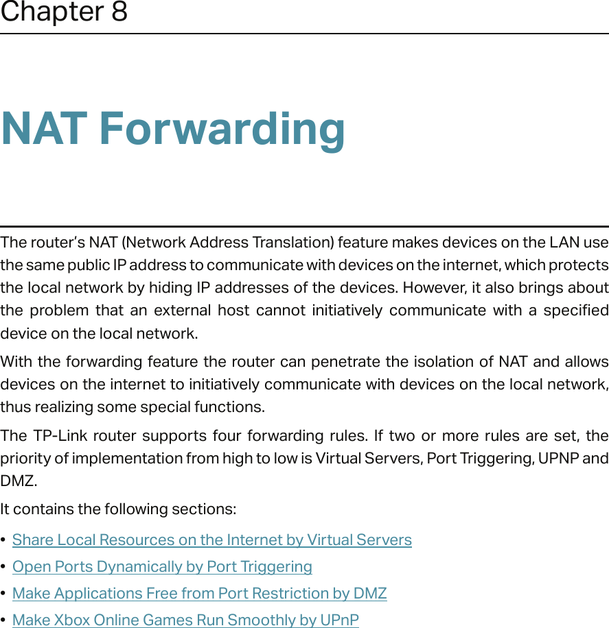 Chapter 8NAT ForwardingThe router’s NAT (Network Address Translation) feature makes devices on the LAN use the same public IP address to communicate with devices on the internet, which protects the local network by hiding IP addresses of the devices. However, it also brings about the  problem  that  an  external  host  cannot  initiatively  communicate  with  a  specified device on the local network.With the forwarding feature the router can penetrate the isolation of NAT  and allows devices on the internet to initiatively communicate with devices on the local network, thus realizing some special functions.The  TP-Link  router  supports  four  forwarding  rules.  If  two  or  more  rules  are  set,  the priority of implementation from high to low is Virtual Servers, Port Triggering, UPNP and DMZ.It contains the following sections:•  Share Local Resources on the Internet by Virtual Servers•  Open Ports Dynamically by Port Triggering•  Make Applications Free from Port Restriction by DMZ•  Make Xbox Online Games Run Smoothly by UPnP