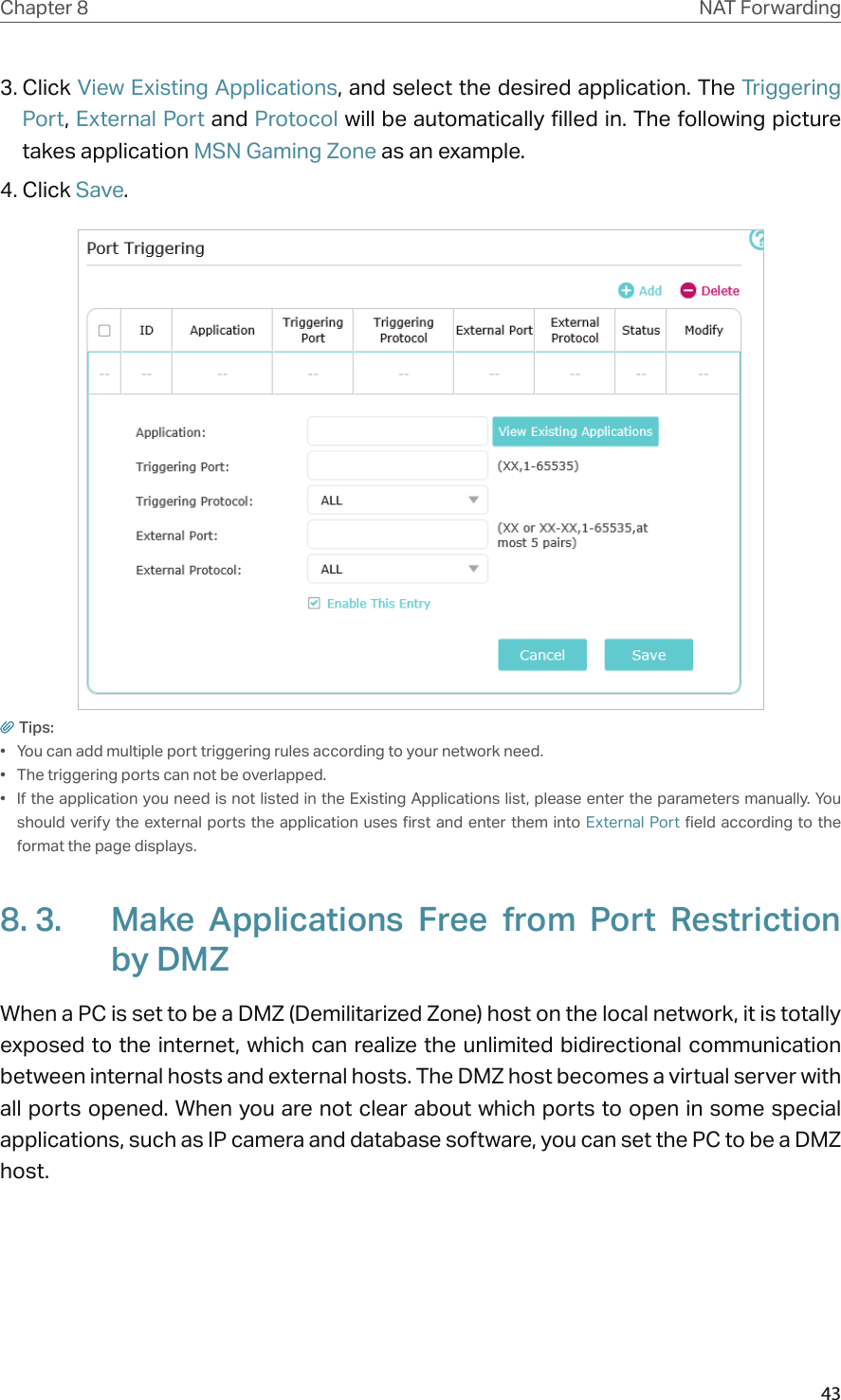 43Chapter 8 NAT Forwarding3. Click View Existing Applications, and select the desired application. The Triggering Port, External Port and Protocol will be automatically filled in. The following picture takes application MSN Gaming Zone as an example.4. Click Save.Tips:•  You can add multiple port triggering rules according to your network need.•  The triggering ports can not be overlapped.•  If the application you need is not listed in the Existing Applications list, please enter the parameters manually. You should verify  the external ports the application  uses first  and enter them  into External Port  field according to  the format the page displays.8. 3.  Make  Applications  Free  from  Port  Restriction by DMZWhen a PC is set to be a DMZ (Demilitarized Zone) host on the local network, it is totally exposed to the internet, which  can realize the unlimited bidirectional communication between internal hosts and external hosts. The DMZ host becomes a virtual server with all ports opened. When you are not clear about which ports to open in some special applications, such as IP camera and database software, you can set the PC to be a DMZ host.
