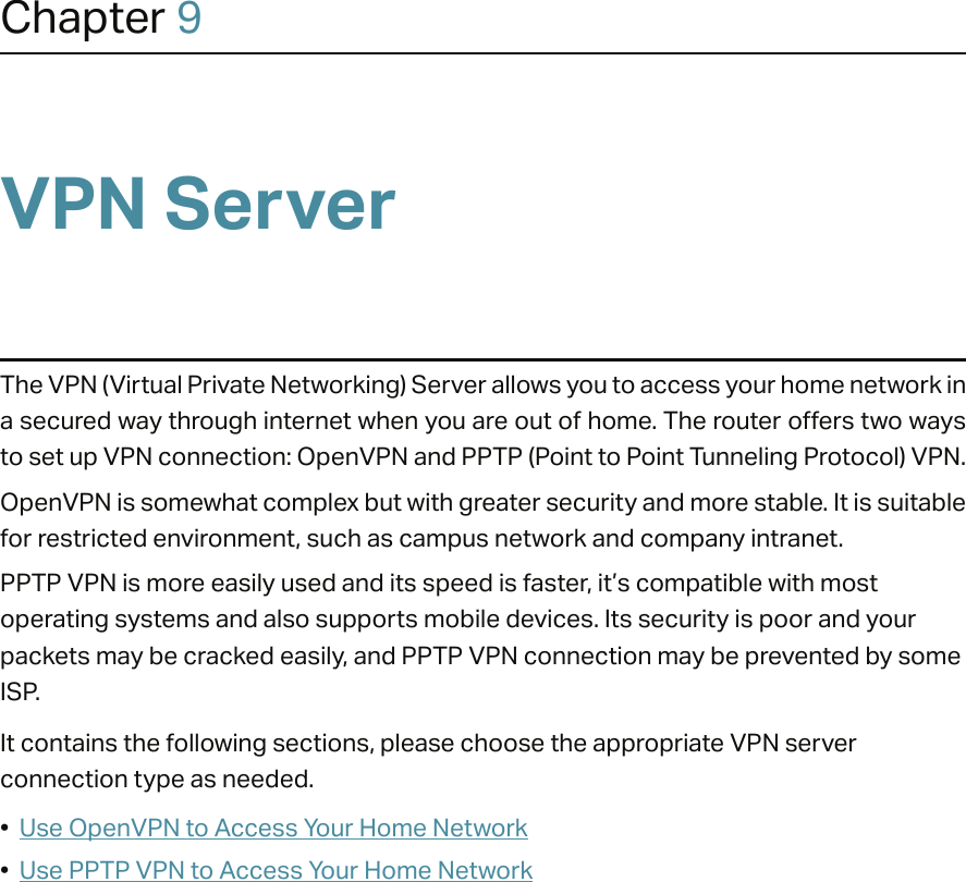 Chapter 9VPN ServerThe VPN (Virtual Private Networking) Server allows you to access your home network in a secured way through internet when you are out of home. The router offers two ways to set up VPN connection: OpenVPN and PPTP (Point to Point Tunneling Protocol) VPN. OpenVPN is somewhat complex but with greater security and more stable. It is suitable for restricted environment, such as campus network and company intranet. PPTP VPN is more easily used and its speed is faster, it’s compatible with most operating systems and also supports mobile devices. Its security is poor and your packets may be cracked easily, and PPTP VPN connection may be prevented by some ISP. It contains the following sections, please choose the appropriate VPN server connection type as needed.•  Use OpenVPN to Access Your Home Network•  Use PPTP VPN to Access Your Home Network