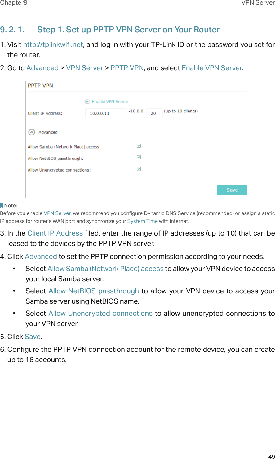 49Chapter9 VPN Server9. 2. 1.  Step 1. Set up PPTP VPN Server on Your Router1. Visit http://tplinkwifi.net, and log in with your TP-Link ID or the password you set for the router.2. Go to Advanced &gt; VPN Server &gt; PPTP VPN, and select Enable VPN Server.Note:Before you enable VPN Server, we recommend you configure Dynamic DNS Service (recommended) or assign a static IP address for router’s WAN port and synchronize your System Time with internet.3. In the Client IP Address filed, enter the range of IP addresses (up to 10) that can be leased to the devices by the PPTP VPN server.4. Click Advanced to set the PPTP connection permission according to your needs.•  Select Allow Samba (Network Place) access to allow your VPN device to access your local Samba server.•  Select  Allow NetBIOS  passthrough  to allow your  VPN  device to  access your Samba server using NetBIOS name.•  Select Allow Unencrypted connections to allow unencrypted connections to your VPN server.5. Click Save.6. Configure the PPTP VPN connection account for the remote device, you can create up to 16 accounts.