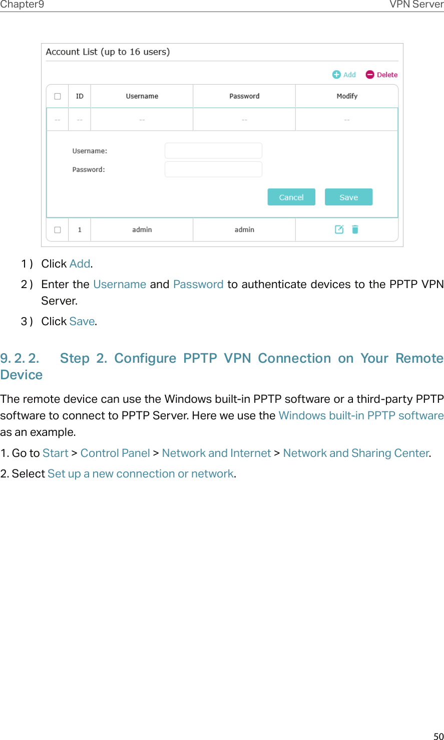 50Chapter9 VPN Server1 )  Click Add.2 )  Enter the Username and Password to authenticate devices to the PPTP VPN Server.3 )  Click Save.9. 2. 2.  Step  2.  Configure  PPTP  VPN  Connection  on  Your  Remote DeviceThe remote device can use the Windows built-in PPTP software or a third-party PPTP software to connect to PPTP Server. Here we use the Windows built-in PPTP software as an example.1. Go to Start &gt; Control Panel &gt; Network and Internet &gt; Network and Sharing Center.2. Select Set up a new connection or network.