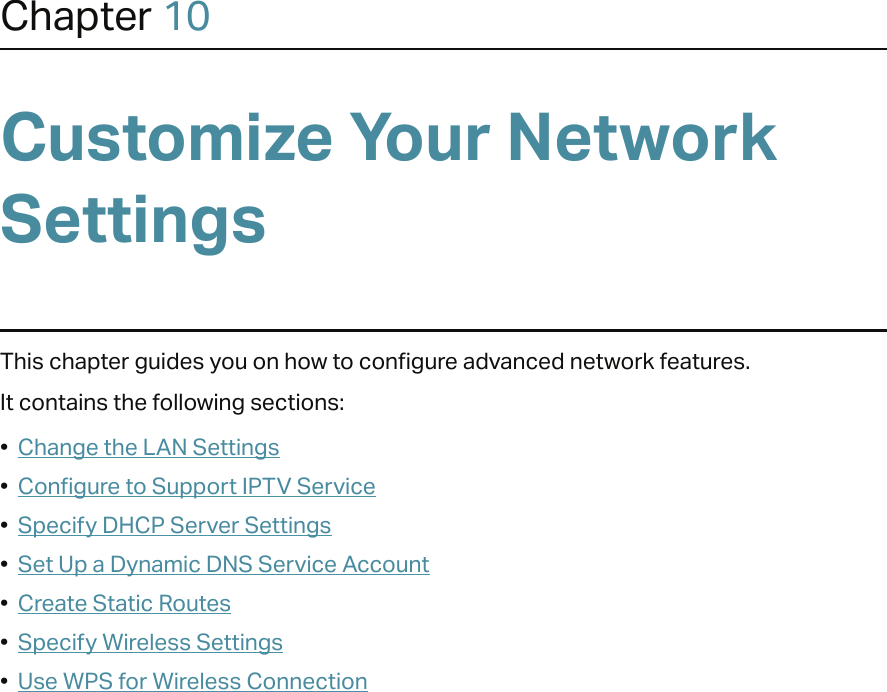 Chapter 10Customize Your Network SettingsThis chapter guides you on how to configure advanced network features.It contains the following sections:•  Change the LAN Settings•  Configure to Support IPTV Service•  Specify DHCP Server Settings•  Set Up a Dynamic DNS Service Account•  Create Static Routes•  Specify Wireless Settings•  Use WPS for Wireless Connection